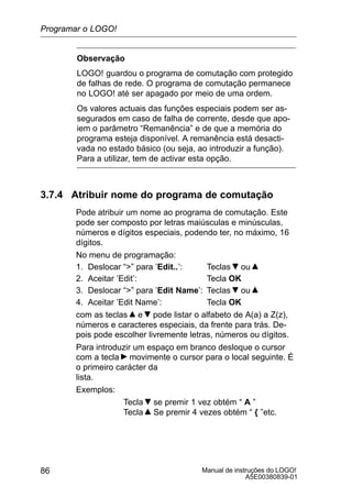 Manual de instruções do LOGO!
A5E00380839-01
86
Observação
LOGO! guardou o programa de comutação com protegido
de falhas de rede. O programa de comutação permanece
no LOGO! até ser apagado por meio de uma ordem.
Os valores actuais das funções especiais podem ser as-
segurados em caso de falha de corrente, desde que apo-
iem o parâmetro “Remanência” e de que a memória do
programa esteja disponível. A remanência está desacti-
vada no estado básico (ou seja, ao introduzir a função).
Para a utilizar, tem de activar esta opção.
3.7.4 Atribuir nome do programa de comutação
Pode atribuir um nome ao programa de comutação. Este
pode ser composto por letras maiúsculas e minúsculas,
números e dígitos especiais, podendo ter, no máximo, 16
dígitos.
No menu de programação:
1. Deslocar “” para ’Edit..’: Teclas ou
2. Aceitar ’Edit’: Tecla OK
3. Deslocar “” para ’Edit Name’: Teclas ou
4. Aceitar ’Edit Name’: Tecla OK
com as teclas e pode listar o alfabeto de A(a) a Z(z),
números e caracteres especiais, da frente para trás. De-
pois pode escolher livremente letras, números ou dígitos.
Para introduzir um espaço em branco desloque o cursor
com a tecla movimente o cursor para o local seguinte. É
o primeiro carácter da
lista.
Exemplos:
Tecla se premir 1 vez obtém “ A ”
Tecla Se premir 4 vezes obtém “ { ”etc.
Programar o LOGO!
 