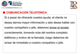 Si a pesar de ofrecerle nuestra ayuda, el cliente no
desea darnos mayor información y sólo desea hablar con
nuestro compañero o jefe, debemos tomar el recado
correctamente, tomando nota del nombre completo,
teléfonos y motivo de la llamada, luego debemos de
avisar de inmediato a nuestro compañero o jefe.
COMUNICACIÓN TELEFÓNICA
 