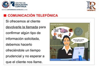 Si ofrecemos al cliente
devolverle la llamada para
confirmar algún tipo de
información solicitada,
debemos hacerlo
ofreciéndole un tiempo
prudencial y no esperar a
que el cliente nos llame.
COMUNICACIÓN TELEFÓNICA
 