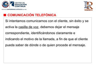 Si intentamos comunicarnos con el cliente, sin éxito y se
activa la casilla de voz, debemos dejar el mensaje
correspondiente, identificándonos claramente e
indicando el motivo de la llamada, a fin de que el cliente
pueda saber de dónde o de quien procede el mensaje.
COMUNICACIÓN TELEFÓNICA
 