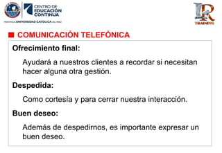 Ofrecimiento final:
Ayudará a nuestros clientes a recordar si necesitan
hacer alguna otra gestión.
Despedida:
Como cortesía y para cerrar nuestra interacción.
Buen deseo:
Además de despedirnos, es importante expresar un
buen deseo.
COMUNICACIÓN TELEFÓNICA
 