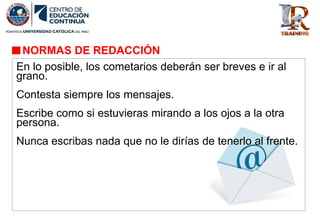 NORMAS DE REDACCIÓN
En lo posible, los cometarios deberán ser breves e ir al
grano.
Contesta siempre los mensajes.
Escribe como si estuvieras mirando a los ojos a la otra
persona.
Nunca escribas nada que no le dirías de tenerlo al frente.
 