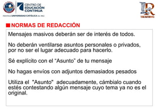 NORMAS DE REDACCIÓN
Mensajes masivos deberán ser de interés de todos.
No deberán ventilarse asuntos personales o privados,
por no ser el lugar adecuado para hacerlo.
Sé explícito con el “Asunto” de tu mensaje
No hagas envíos con adjuntos demasiados pesados
Utiliza el "Asunto" adecuadamente, cámbialo cuando
estés contestando algún mensaje cuyo tema ya no es el
original.
 