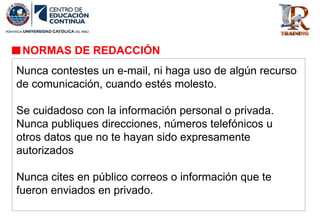 NORMAS DE REDACCIÓN
Nunca contestes un e-mail, ni haga uso de algún recurso
de comunicación, cuando estés molesto.
Se cuidadoso con la información personal o privada.
Nunca publiques direcciones, números telefónicos u
otros datos que no te hayan sido expresamente
autorizados
Nunca cites en público correos o información que te
fueron enviados en privado.
 