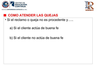 • Si el reclamo o queja no es procedente y…..
a) Si el cliente actúa de buena fe
b) Si el cliente no actúa de buena fe
COMO ATENDER LAS QUEJAS
 