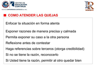 Enfocar la situación en forma atenta
Exponer razones de manera precisa y calmada
Permita exponer su caso a la otra persona
Reflexione antes de contestar
Haga referencias sobre terceros (otorga credibilidad)
Si no se tiene la razón, reconocerlo
Si Usted tiene la razón, permitir al otro quedar bien
COMO ATENDER LAS QUEJAS
 