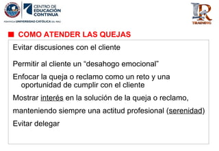 Evitar discusiones con el cliente
Permitir al cliente un “desahogo emocional”
Enfocar la queja o reclamo como un reto y una
oportunidad de cumplir con el cliente
Mostrar interés en la solución de la queja o reclamo,
manteniendo siempre una actitud profesional (serenidad)
Evitar delegar
COMO ATENDER LAS QUEJAS
 