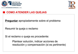 Preguntar apropiadamente sobre el problema
Resumir la queja o reclamo
Si el reclamo o queja es procedente:
Plantear solución, indicar acciones de
resolución y compensación (si es pertinente)
COMO ATENDER LAS QUEJAS
 