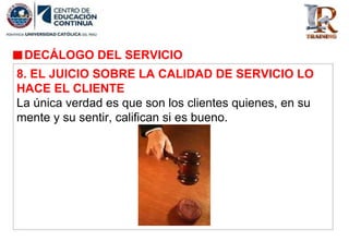 DECÁLOGO DEL SERVICIO
8. EL JUICIO SOBRE LA CALIDAD DE SERVICIO LO
HACE EL CLIENTE
La única verdad es que son los clientes quienes, en su
mente y su sentir, califican si es bueno.
 