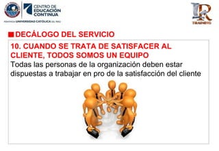 DECÁLOGO DEL SERVICIO
10. CUANDO SE TRATA DE SATISFACER AL
CLIENTE, TODOS SOMOS UN EQUIPO
Todas las personas de la organización deben estar
dispuestas a trabajar en pro de la satisfacción del cliente
 