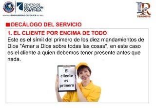 DECÁLOGO DEL SERVICIO
1. EL CLIENTE POR ENCIMA DE TODO
Este es el símil del primero de los diez mandamientos de
Dios "Amar a Dios sobre todas las cosas", en este caso
es el cliente a quien debemos tener presente antes que
nada.
 