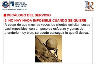 DECÁLOGO DEL SERVICIO
2. NO HAY NADA IMPOSIBLE CUANDO SE QUIERE
A pesar de que muchas veces los clientes solicitan cosas
casi imposibles, con un poco de esfuerzo y ganas de
atenderlo muy bien, se puede conseguir lo que él desea.
 