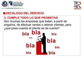 DECÁLOGO DEL SERVICIO
3. CUMPLE TODO LO QUE PROMETAS
Son muchas las empresas que tratan, a partir de
engaños, de efectuar ventas o retener clientes, pero
¿qué pasa cuando el cliente se da cuenta?
 