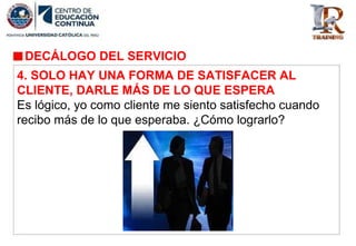 DECÁLOGO DEL SERVICIO
4. SOLO HAY UNA FORMA DE SATISFACER AL
CLIENTE, DARLE MÁS DE LO QUE ESPERA
Es lógico, yo como cliente me siento satisfecho cuando
recibo más de lo que esperaba. ¿Cómo lograrlo?
 