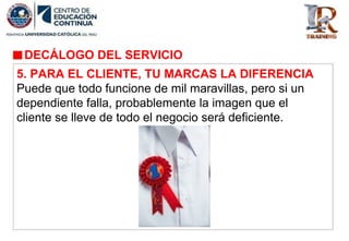 DECÁLOGO DEL SERVICIO
5. PARA EL CLIENTE, TU MARCAS LA DIFERENCIA
Puede que todo funcione de mil maravillas, pero si un
dependiente falla, probablemente la imagen que el
cliente se lleve de todo el negocio será deficiente.
 