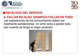 DECÁLOGO DEL SERVICIO
6. FALLAR EN ALGO, SIGNIFICA FALLAR EN TODO
Las experiencias de los consumidores deben ser
totalmente satisfactorias. Un error echa a perder todo,
aún cuando se tenga el mejor producto
 