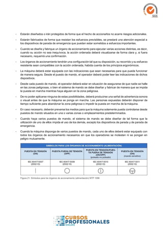 - Estarán diseñados o irán protegidos de forma que el hecho de accionarlos no acarre riesgos adicionales.
- Estarán fabricados de forma que resistan los esfuerzos previsibles, se prestará una atención especial a
los dispositivos de parada de emergencia que puedan estar sometidos a esfuerzos importantes.
- Cuando se diseñe y fabrique un órgano de accionamiento para ejecutar varias acciones distintas, es decir,
cuando su acción no sea inequívoca, la acción ordenada deberá visualizarse de forma clara y, si fuera
necesario, requerirá una confirmación.
- Los órganos de accionamiento tendrán una configuración tal que su disposición, su recorrido y su esfuerzo
resistente sean compatibles con la acción ordenada, habida cuenta de los principios ergonómicos.
- La máquina deberá estar equipada con las indicaciones que sean necesarias para que pueda funcionar
de manera segura. Desde el puesto de mando, el operador deberá poder leer las indicaciones de dichos
dispositivos.
- Desde cada puesto de mando, el operador deberá estar en situación de asegurarse de que nadie se halle
en las zonas peligrosas, o bien el sistema de mando se debe diseñar y fabricar de manera que se impida
la puesta en marcha mientras haya alguien en la zona peligrosa.
- De no poder aplicarse ninguna de estas posibilidades, deberá producirse una señal de advertencia sonora
o visual antes de que la máquina se ponga en marcha. Las personas expuestas deberán disponer de
tiempo suficiente para abandonar la zona peligrosa o impedir la puesta en marcha de la máquina.
- En caso necesario, deberán preverse los medios para que la máquina solamente pueda controlarse desde
puestos de mando situados en una o varias zonas o emplazamientos predeterminados.
- Cuando haya varios puestos de mando, el sistema de mando se debe diseñar de tal forma que la
utilización de uno de ellos impida el uso de los demás, excepto los dispositivos de parada y de parada de
emergencia.
- Cuando la máquina disponga de varios puestos de mando, cada uno de ellos deberá estar equipado con
todos los órganos de accionamiento necesarios sin que los operadores se molesten ni se pongan en
peligro mutuamente.
Figura 21: Símbolos para los órganos de accionamiento (alimentación) NTP 1098
 