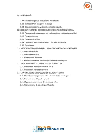 SEÑALIZACIÓN
3.8.1 Señalización gestual: Instrucciones del señalista
3.8.2 Señalización en los lugares de trabajo
3.8.3 Otras señalizaciones y otros elementos de seguridad
3.9 RIESGOS Y FACTORES DE RIESGO ASOCIADOS A LOS PUENTE GRÚA
3.9.1 Riesgos mecánicos y riesgos por inadecuación de medidas de seguridad
3.9.2 Riesgos eléctricos
3.9.3 Riesgos ergonómicos
3.9.4 Riesgos por fallos de alimentación o por fallos de mandos
3.9.5 Otros riesgos
3.10 MEDIDAS DE SEGURIDAD PARA LAS OPERACIONES CON PUENTE GRÚA
3.10.1Medidas generales
3.10.2Medidas específicas
3.10.3Prohibiciones generales:
3.10.4Verificaciones en las distintas operaciones del puente grúa
3.11 MEDIDAS DE PROTECCIÓN INDIVIDUAL Y COLECTIVA
3.11.1Medidas de protección individual: EPI´s
3.11.2Medidas de protección colectiva
3.12 MANTENIMIENTO E INSPECCIONES DEL PUENTE GRÚA
3.12.1Consideraciones generales del mantenimiento del puente grúa
3.12.2Mantenimiento: Ckeck-list general
3.12.3Tipos de mantenimiento: Check-list específicos
3.12.4Mantenimiento de las eslingas: Check-list
 