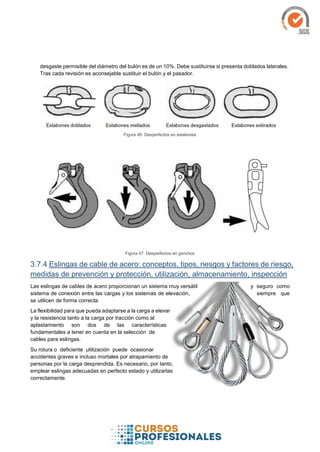 desgaste permisible del diámetro del bulón es de un 10%. Debe sustituirse si presenta doblados laterales.
Tras cada revisión es aconsejable sustituir el bulón y el pasador.
Figura 46: Desperfectos en eslabones
Figura 47: Desperfectos en ganchos
3.7.4 Eslingas de cable de acero: conceptos, tipos, riesgos y factores de riesgo,
medidas de prevención y protección, utilización, almacenamiento, inspección
Las eslingas de cables de acero proporcionan un sistema muy versátil y seguro como
sistema de conexión entre las cargas y los sistemas de elevación, siempre que
se utilicen de forma correcta.
La flexibilidad para que pueda adaptarse a la carga a elevar
y la resistencia tanto a la carga por tracción como al
aplastamiento son dos de las características
fundamentales a tener en cuenta en la selección de
cables para eslingas.
Su rotura o deficiente utilización puede ocasionar
accidentes graves e incluso mortales por atrapamiento de
personas por la carga desprendida. Es necesario, por tanto,
emplear eslingas adecuadas en perfecto estado y utilizarlas
correctamente.
 
