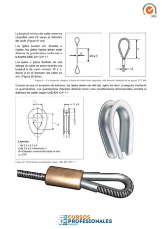 La longitud mínima del cable entre los
casquillos será 20 veces el diámetro
del cable (Figura 51 izq).
Los ojales pueden ser: flexibles o
rígidos; los ojales rígidos deben estar
dotados de guardacabos conformes a
la Norma UNE-EN 13411-1.
Los ojales o gazas flexibles de una
eslinga de cable de acero tendrán una
longitud h de como mínimo 15 x d,
donde d es el diámetro del cable en
mm. (Figura 50 dcha)
Figura 51: A la izquierda: Longitud mínima del cable entre casquillos. A la derecha: Medidas de las gazas. NTP 866
Cuando se usa un accesorio de extremo, los ojales deben ser del tipo rígido, es decir, protegidos mediante
un guardacabos. Los guardacabos utilizados deberán tener unas características dimensionales acordes al
diámetro del cable, según UNE-EN 13411-1
Figura 52: Dimensiones guardacabos según UNE EN 13411-1
 