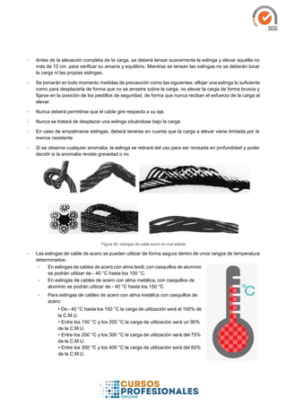 - Antes de la elevación completa de la carga, se deberá tensar suavemente la eslinga y elevar aquélla no
más de 10 cm. para verificar su amarre y equilibrio. Mientras se tensan las eslingas no se deberán tocar
la carga ni las propias eslingas.
- Se tomarán en todo momento medidas de precaución como las siguientes: aflojar una eslinga lo suficiente
como para desplazarla de forma que no se arrastre sobre la carga, no elevar la carga de forma brusca y
fijarse en la posición de los pestillos de seguridad, de forma que nunca reciban el esfuerzo de la carga al
elevar.
- Nunca deberá permitirse que el cable gire respecto a su eje.
- Nunca se tratará de desplazar una eslinga situándose bajo la carga
- En caso de empalmarse eslingas, deberá tenerse en cuenta que la carga a elevar viene limitada por la
menos resistente
- Si se observa cualquier anomalía, la eslinga se retirará del uso para ser revisada en profundidad y poder
decidir si la anomalía reviste gravedad o no
Figura 55: eslingas de cable acero en mal estado
- Las eslingas de cable de acero se pueden utilizar de forma segura dentro de unos rangos de temperatura
determinados:
- En eslingas de cables de acero con alma textil, con casquillos de aluminio
se podrán utilizar de - 40 °C hasta los 100 °C.
- En eslingas de cables de acero con alma metálica, con casquillos de
aluminio se podrán utilizar de - 40 °C hasta los 150 °C
- Para eslingas de cables de acero con alma metálica con casquillos de
acero:
• De - 40 °C hasta los 150 °C la carga de utilización será el 100% de
la C.M.U.
• Entre los 150 °C y los 200 °C la carga de utilización será un 90%
de la C.M.U.
• Entre los 200 °C y los 300 °C la carga de utilización será del 75%
de la C.M.U.
• Entre los 300 °C y los 400 °C la carga de utilización será del 65%
de la C.M.U.
 