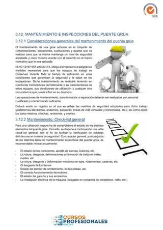 MANTENIMIENTO E INSPECCIONES DEL PUENTE GRÚA
3.12.1 Consideraciones generales del mantenimiento del puente grúa
El mantenimiento de una grúa consiste en el conjunto de
comprobaciones, actuaciones, sustituciones y ajustes que se
realizan para que la misma mantenga un nivel de seguridad
aceptable y como mínimo acorde con el prescrito en el marco
normativo que le sea aplicable.
El RD 1215/1997 artículo 3.5, obliga al empresario a adoptar las
medidas necesarias para que los equipos de trabajo se
conserven durante todo el tiempo de utilización en unas
condiciones que garanticen la seguridad y la salud de los
trabajadores. Dicho mantenimiento se realizará teniendo en
cuenta las instrucciones del fabricante o las características de
estos equipos, sus condiciones de utilización y cualquier otra
circunstancia que pueda influir en su deterioro.
Las operaciones de mantenimiento, transformación o reparación deberán ser realizadas por personal
cualificado y con formación suficiente.
Deberá existir un registro en el que se refleje las medidas de seguridad adoptadas para dicho trabajo
(plataformas elevadoras, andamios, escaleras, líneas de vida verticales y horizontales, etc.), así como todos
los datos relativos a fechas, revisiones, y averías.
3.12.2 Mantenimiento: Ckeck-list general
Para una utilización segura ha de comprobarse el estado de los distintos
elementos del puente grúa. Para ello, se dispone a continuación una tabla
ckeck-list general, con el fin de facilitar la verificación de posibles
deficiencias en materia de seguridad. Con carácter general, y sin perjuicio
de los distintos tipos de mantenimiento específicos del puente grúa, es
recomendable revisar anualmente:
- El estado de las conexiones, apriete de tuercas, bulones, etc.
- La rotura, desgaste, deformaciones o formación de óxido en rieles,
ruedas, etc.
- La rotura, desgaste o deformación mecánica en ejes, rodamientos, cadenas, etc.
- El desgaste de los frenos.
- Estado del tambor de arrollamiento, de las poleas, etc.
- El correcto funcionamiento de motores.
- El estado del gancho y sus accesorios.
- La instalación eléctrica de la máquina (desgaste en contactos de contadores, relés, etc.)
 