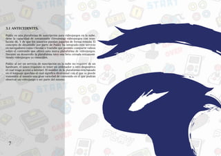 7
VI
3.1 ANTECEDENTES.
Pukky es una plataforma de suscripción para videojuegos en la nube.
tiene la capacidad de retransmitir (Streaming) videojuegos con reso-
lución 4K. Y de que los usuarios puedan jugarlos de forma remota. El
concepto de desarrollo por parte de Pukky ha integrado este servicio
en navegadores como Chrome o Youtube que permite compartir videos
sobre el contenido que ofrece esta nueva plataforma de videojuegos.
Durante su desarrollo la plataforma tuvo una beta cerrada retransmi-
tiendo videojuegos ya conocidos.
Pukky al ser un servicio de suscripción en la nube no requiere de un
hardware, el único requisito es tener un ordenador u otro dispositivo
el cual tenga acceso a internet. El nombre de la plataforma está basado
en el lenguaje quechua el cual significa diversidad con el que se puede
transmitir al usuario una gran variedad de contenido en el que podrán
observar un videojuego o ser parte del mismo.
 