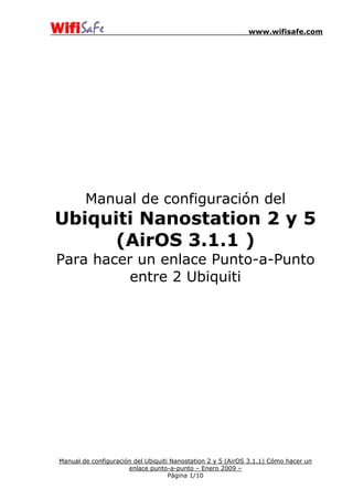 www.wifisafe.com
Manual de configuración del
Ubiquiti Nanostation 2 y 5
(AirOS 3.1.1 )
Para hacer un enlace Punto-a-Punto
entre 2 Ubiquiti
Manual de configuración del Ubiquiti Nanostation 2 y 5 (AirOS 3.1.1) Cómo hacer un
enlace punto-a-punto – Enero 2009 –
Página 1/10
 