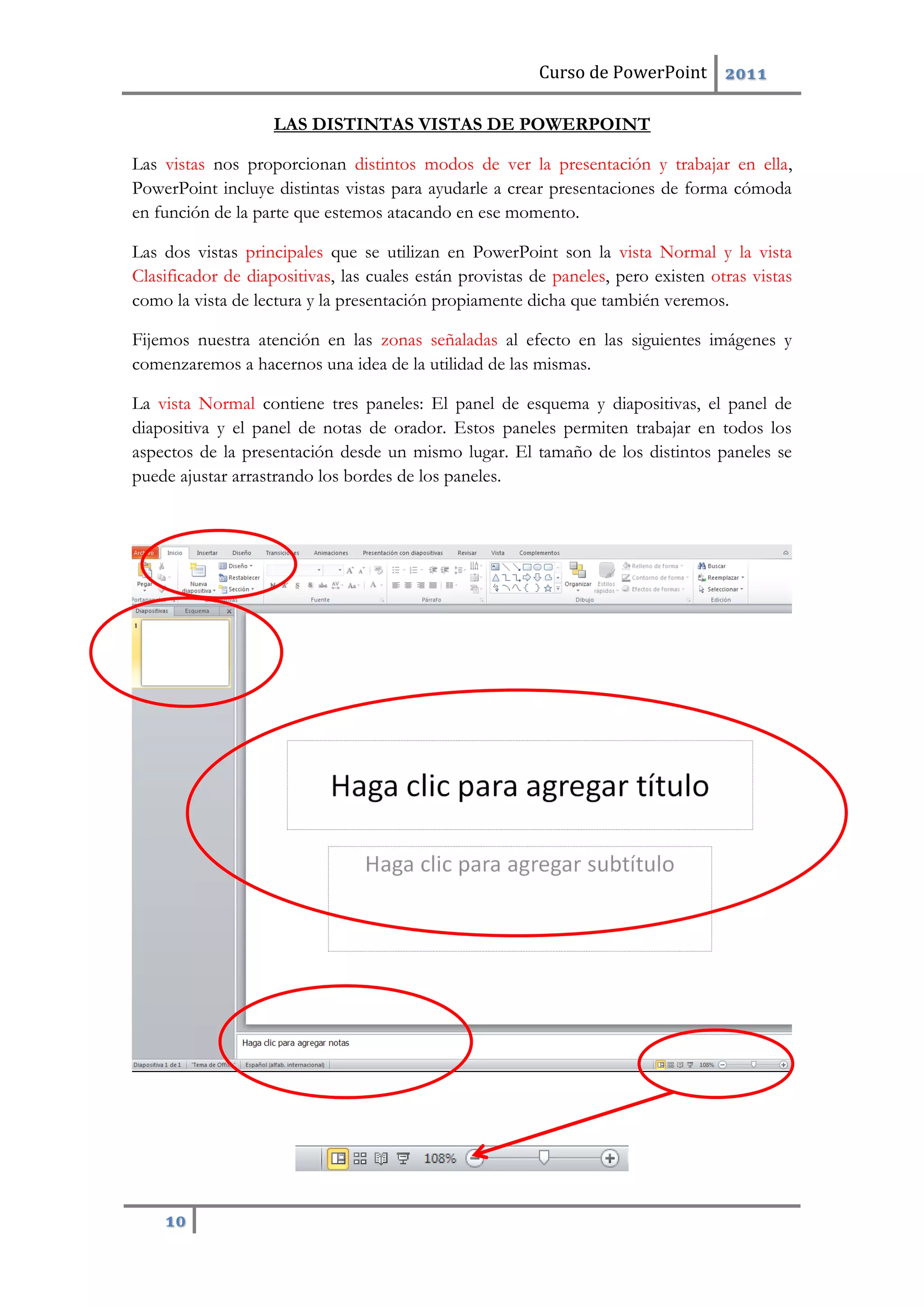 Curso de PowerPoint 2011
10
LAS DISTINTAS VISTAS DE POWERPOINT
Las vistas nos proporcionan distintos modos de ver la presentación y trabajar en ella,
PowerPoint incluye distintas vistas para ayudarle a crear presentaciones de forma cómoda
en función de la parte que estemos atacando en ese momento.
Las dos vistas principales que se utilizan en PowerPoint son la vista Normal y la vista
Clasificador de diapositivas, las cuales están provistas de paneles, pero existen otras vistas
como la vista de lectura y la presentación propiamente dicha que también veremos.
Fijemos nuestra atención en las zonas señaladas al efecto en las siguientes imágenes y
comenzaremos a hacernos una idea de la utilidad de las mismas.
La vista Normal contiene tres paneles: El panel de esquema y diapositivas, el panel de
diapositiva y el panel de notas de orador. Estos paneles permiten trabajar en todos los
aspectos de la presentación desde un mismo lugar. El tamaño de los distintos paneles se
puede ajustar arrastrando los bordes de los paneles.
 