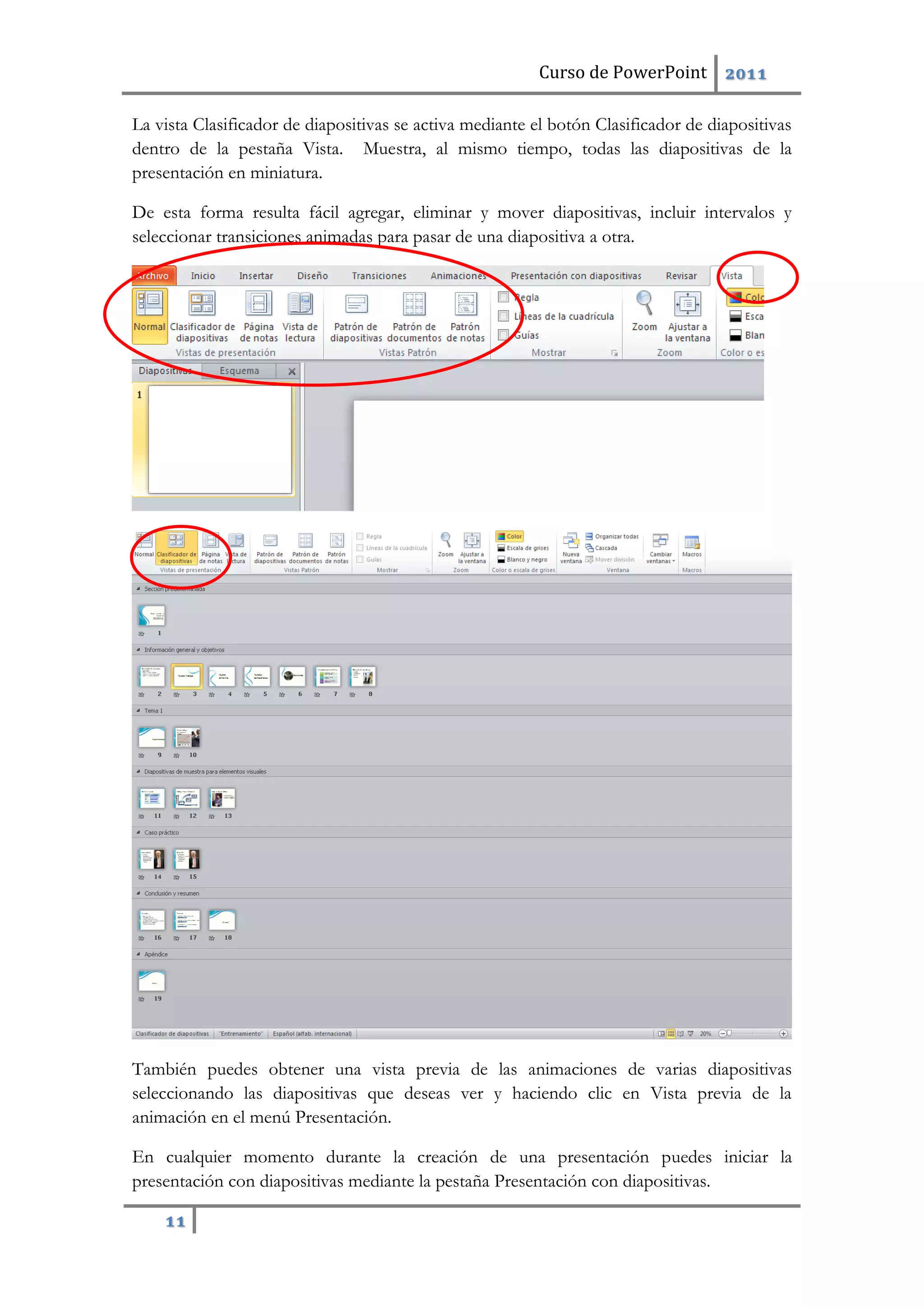 Curso de PowerPoint 2011
11
La vista Clasificador de diapositivas se activa mediante el botón Clasificador de diapositivas
dentro de la pestaña Vista. Muestra, al mismo tiempo, todas las diapositivas de la
presentación en miniatura.
De esta forma resulta fácil agregar, eliminar y mover diapositivas, incluir intervalos y
seleccionar transiciones animadas para pasar de una diapositiva a otra.
También puedes obtener una vista previa de las animaciones de varias diapositivas
seleccionando las diapositivas que deseas ver y haciendo clic en Vista previa de la
animación en el menú Presentación.
En cualquier momento durante la creación de una presentación puedes iniciar la
presentación con diapositivas mediante la pestaña Presentación con diapositivas.
 