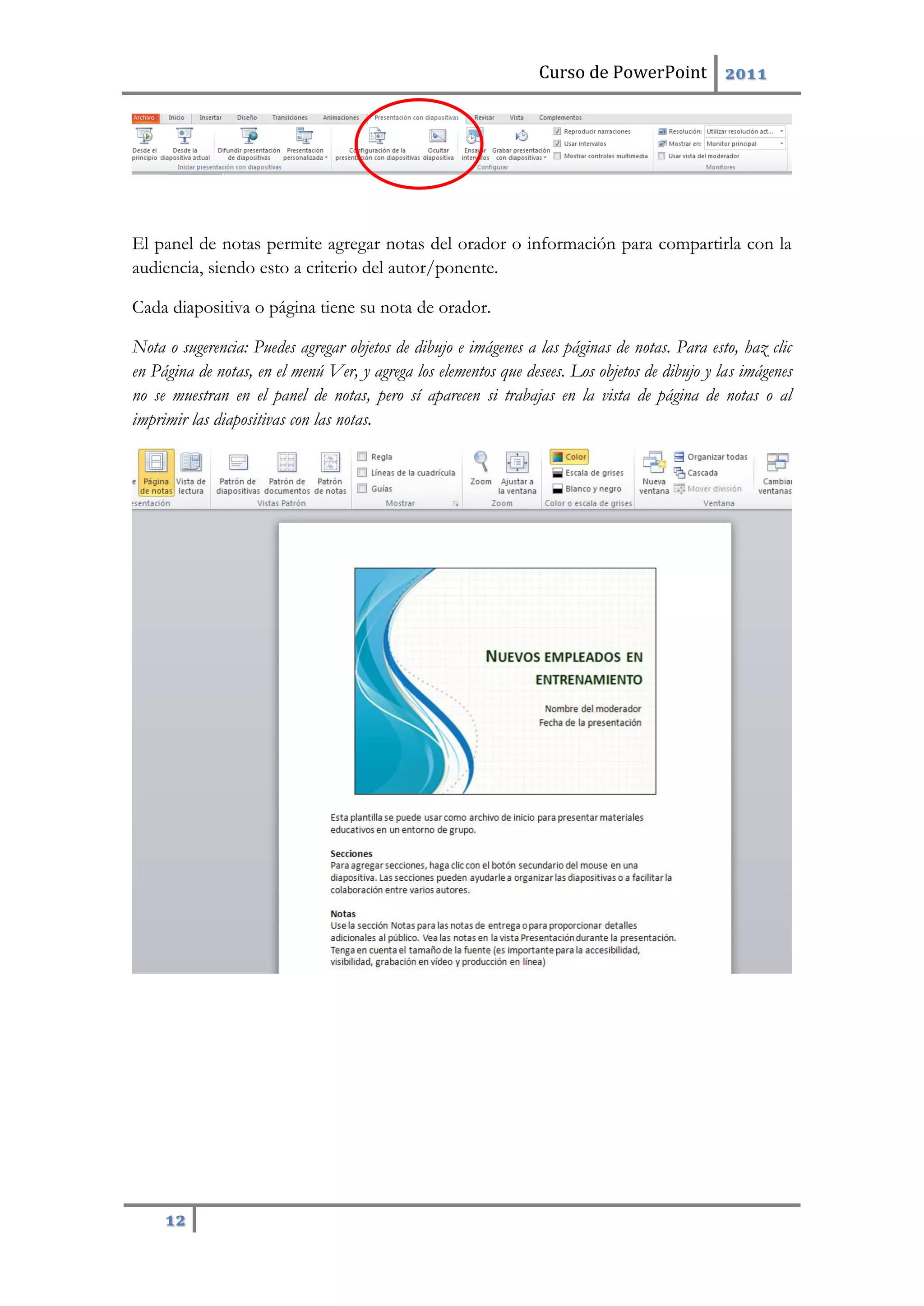 Curso de PowerPoint 2011
12
El panel de notas permite agregar notas del orador o información para compartirla con la
audiencia, siendo esto a criterio del autor/ponente.
Cada diapositiva o página tiene su nota de orador.
Nota o sugerencia: Puedes agregar objetos de dibujo e imágenes a las páginas de notas. Para esto, haz clic
en Página de notas, en el menú Ver, y agrega los elementos que desees. Los objetos de dibujo y las imágenes
no se muestran en el panel de notas, pero sí aparecen si trabajas en la vista de página de notas o al
imprimir las diapositivas con las notas.
 