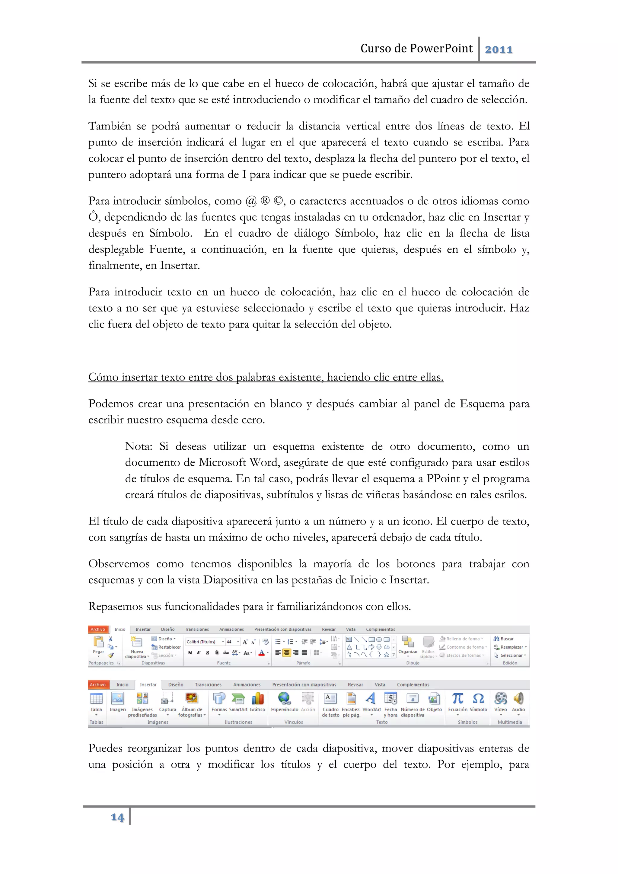 Curso de PowerPoint 2011
14
Si se escribe más de lo que cabe en el hueco de colocación, habrá que ajustar el tamaño de
la fuente del texto que se esté introduciendo o modificar el tamaño del cuadro de selección.
También se podrá aumentar o reducir la distancia vertical entre dos líneas de texto. El
punto de inserción indicará el lugar en el que aparecerá el texto cuando se escriba. Para
colocar el punto de inserción dentro del texto, desplaza la flecha del puntero por el texto, el
puntero adoptará una forma de I para indicar que se puede escribir.
Para introducir símbolos, como @ ® ©, o caracteres acentuados o de otros idiomas como
Ô, dependiendo de las fuentes que tengas instaladas en tu ordenador, haz clic en Insertar y
después en Símbolo. En el cuadro de diálogo Símbolo, haz clic en la flecha de lista
desplegable Fuente, a continuación, en la fuente que quieras, después en el símbolo y,
finalmente, en Insertar.
Para introducir texto en un hueco de colocación, haz clic en el hueco de colocación de
texto a no ser que ya estuviese seleccionado y escribe el texto que quieras introducir. Haz
clic fuera del objeto de texto para quitar la selección del objeto.
Cómo insertar texto entre dos palabras existente, haciendo clic entre ellas.
Podemos crear una presentación en blanco y después cambiar al panel de Esquema para
escribir nuestro esquema desde cero.
Nota: Si deseas utilizar un esquema existente de otro documento, como un
documento de Microsoft Word, asegúrate de que esté configurado para usar estilos
de títulos de esquema. En tal caso, podrás llevar el esquema a PPoint y el programa
creará títulos de diapositivas, subtítulos y listas de viñetas basándose en tales estilos.
El título de cada diapositiva aparecerá junto a un número y a un icono. El cuerpo de texto,
con sangrías de hasta un máximo de ocho niveles, aparecerá debajo de cada título.
Observemos como tenemos disponibles la mayoría de los botones para trabajar con
esquemas y con la vista Diapositiva en las pestañas de Inicio e Insertar.
Repasemos sus funcionalidades para ir familiarizándonos con ellos.
Puedes reorganizar los puntos dentro de cada diapositiva, mover diapositivas enteras de
una posición a otra y modificar los títulos y el cuerpo del texto. Por ejemplo, para
 