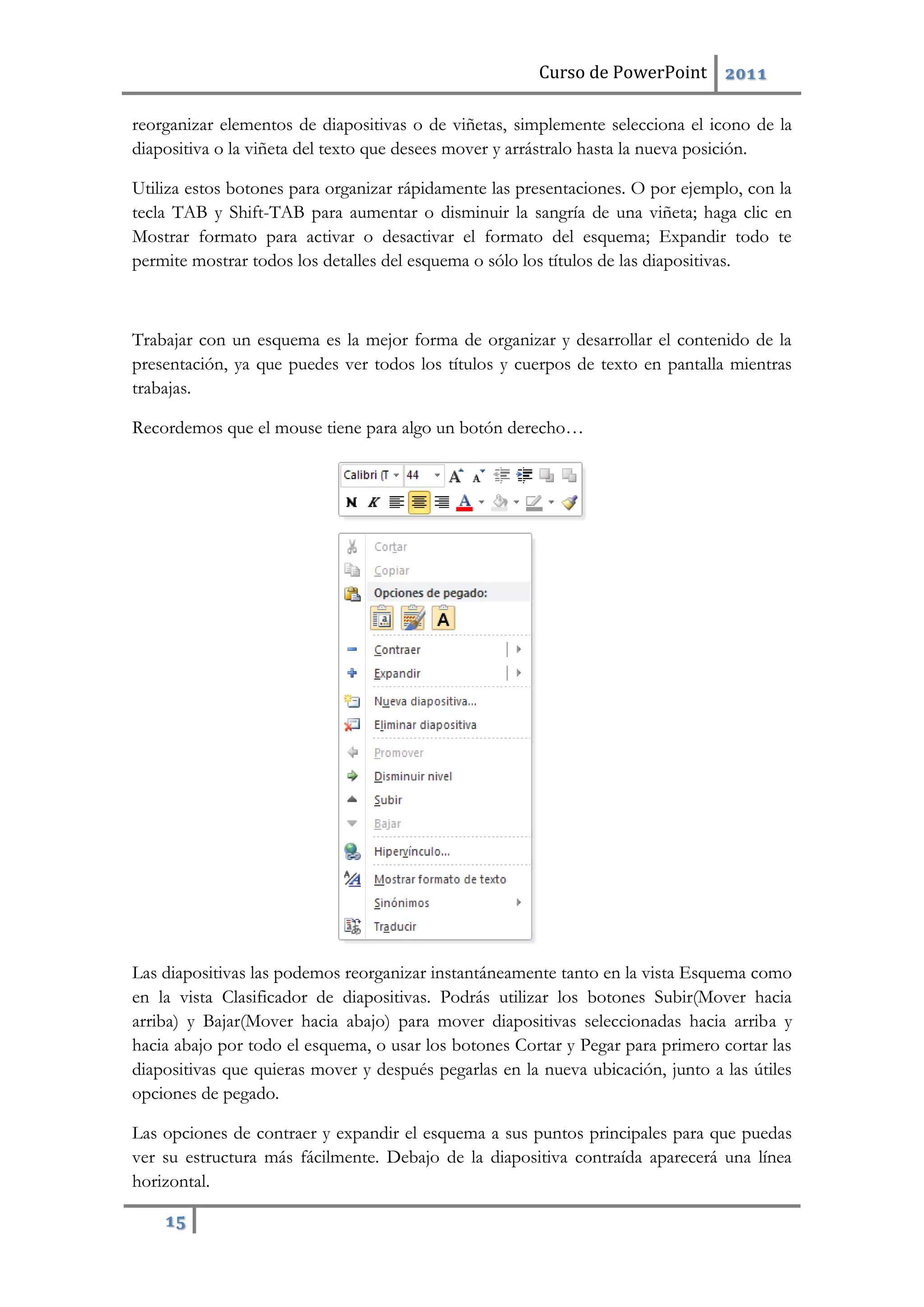 Curso de PowerPoint 2011
15
reorganizar elementos de diapositivas o de viñetas, simplemente selecciona el icono de la
diapositiva o la viñeta del texto que desees mover y arrástralo hasta la nueva posición.
Utiliza estos botones para organizar rápidamente las presentaciones. O por ejemplo, con la
tecla TAB y Shift-TAB para aumentar o disminuir la sangría de una viñeta; haga clic en
Mostrar formato para activar o desactivar el formato del esquema; Expandir todo te
permite mostrar todos los detalles del esquema o sólo los títulos de las diapositivas.
Trabajar con un esquema es la mejor forma de organizar y desarrollar el contenido de la
presentación, ya que puedes ver todos los títulos y cuerpos de texto en pantalla mientras
trabajas.
Recordemos que el mouse tiene para algo un botón derecho…
Las diapositivas las podemos reorganizar instantáneamente tanto en la vista Esquema como
en la vista Clasificador de diapositivas. Podrás utilizar los botones Subir(Mover hacia
arriba) y Bajar(Mover hacia abajo) para mover diapositivas seleccionadas hacia arriba y
hacia abajo por todo el esquema, o usar los botones Cortar y Pegar para primero cortar las
diapositivas que quieras mover y después pegarlas en la nueva ubicación, junto a las útiles
opciones de pegado.
Las opciones de contraer y expandir el esquema a sus puntos principales para que puedas
ver su estructura más fácilmente. Debajo de la diapositiva contraída aparecerá una línea
horizontal.
 
