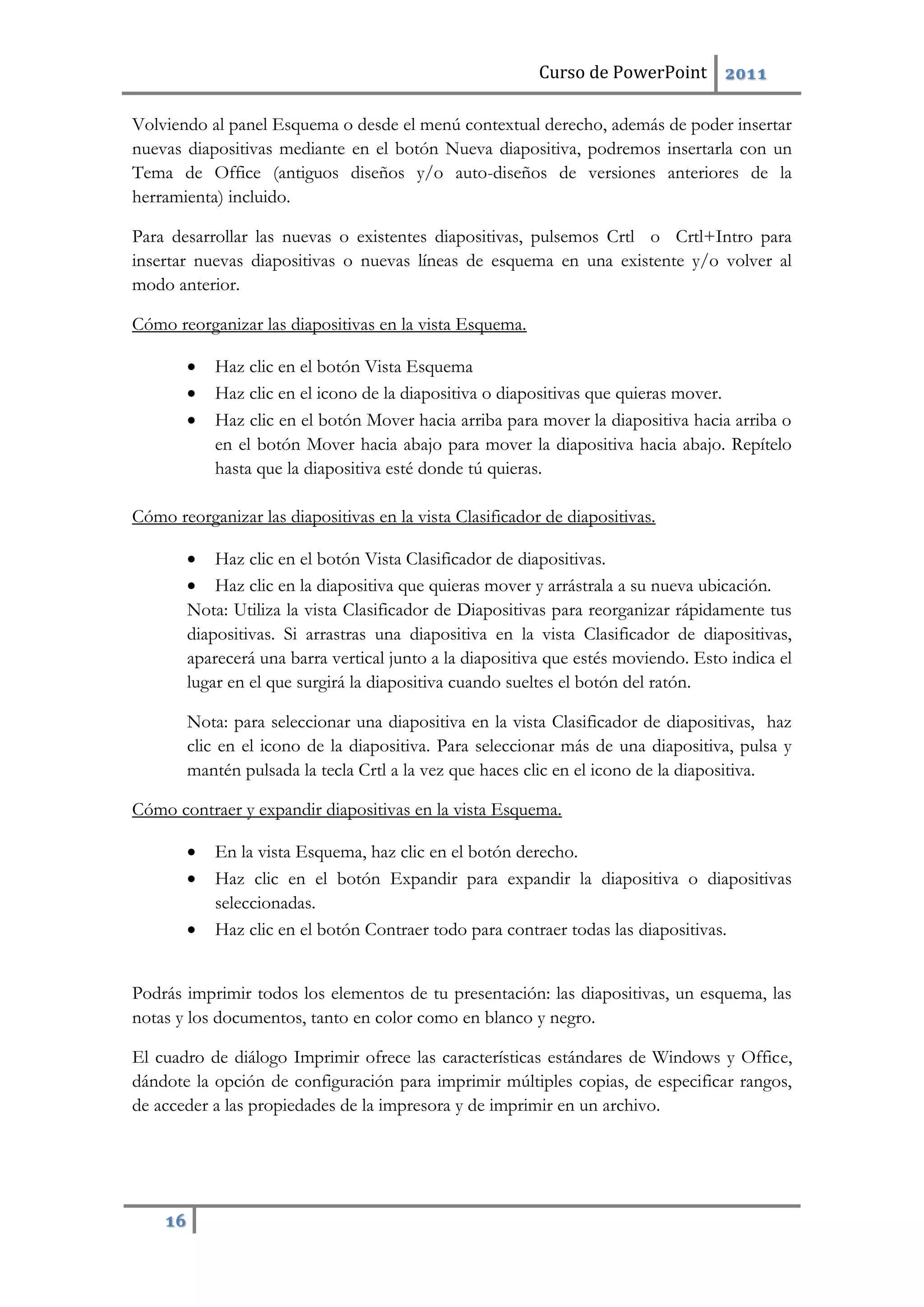 Curso de PowerPoint 2011
16
Volviendo al panel Esquema o desde el menú contextual derecho, además de poder insertar
nuevas diapositivas mediante en el botón Nueva diapositiva, podremos insertarla con un
Tema de Office (antiguos diseños y/o auto-diseños de versiones anteriores de la
herramienta) incluido.
Para desarrollar las nuevas o existentes diapositivas, pulsemos Crtl o Crtl+Intro para
insertar nuevas diapositivas o nuevas líneas de esquema en una existente y/o volver al
modo anterior.
Cómo reorganizar las diapositivas en la vista Esquema.
 Haz clic en el botón Vista Esquema
 Haz clic en el icono de la diapositiva o diapositivas que quieras mover.
 Haz clic en el botón Mover hacia arriba para mover la diapositiva hacia arriba o
en el botón Mover hacia abajo para mover la diapositiva hacia abajo. Repítelo
hasta que la diapositiva esté donde tú quieras.
Cómo reorganizar las diapositivas en la vista Clasificador de diapositivas.
 Haz clic en el botón Vista Clasificador de diapositivas.
 Haz clic en la diapositiva que quieras mover y arrástrala a su nueva ubicación.
Nota: Utiliza la vista Clasificador de Diapositivas para reorganizar rápidamente tus
diapositivas. Si arrastras una diapositiva en la vista Clasificador de diapositivas,
aparecerá una barra vertical junto a la diapositiva que estés moviendo. Esto indica el
lugar en el que surgirá la diapositiva cuando sueltes el botón del ratón.
Nota: para seleccionar una diapositiva en la vista Clasificador de diapositivas, haz
clic en el icono de la diapositiva. Para seleccionar más de una diapositiva, pulsa y
mantén pulsada la tecla Crtl a la vez que haces clic en el icono de la diapositiva.
Cómo contraer y expandir diapositivas en la vista Esquema.
 En la vista Esquema, haz clic en el botón derecho.
 Haz clic en el botón Expandir para expandir la diapositiva o diapositivas
seleccionadas.
 Haz clic en el botón Contraer todo para contraer todas las diapositivas.
Podrás imprimir todos los elementos de tu presentación: las diapositivas, un esquema, las
notas y los documentos, tanto en color como en blanco y negro.
El cuadro de diálogo Imprimir ofrece las características estándares de Windows y Office,
dándote la opción de configuración para imprimir múltiples copias, de especificar rangos,
de acceder a las propiedades de la impresora y de imprimir en un archivo.
 