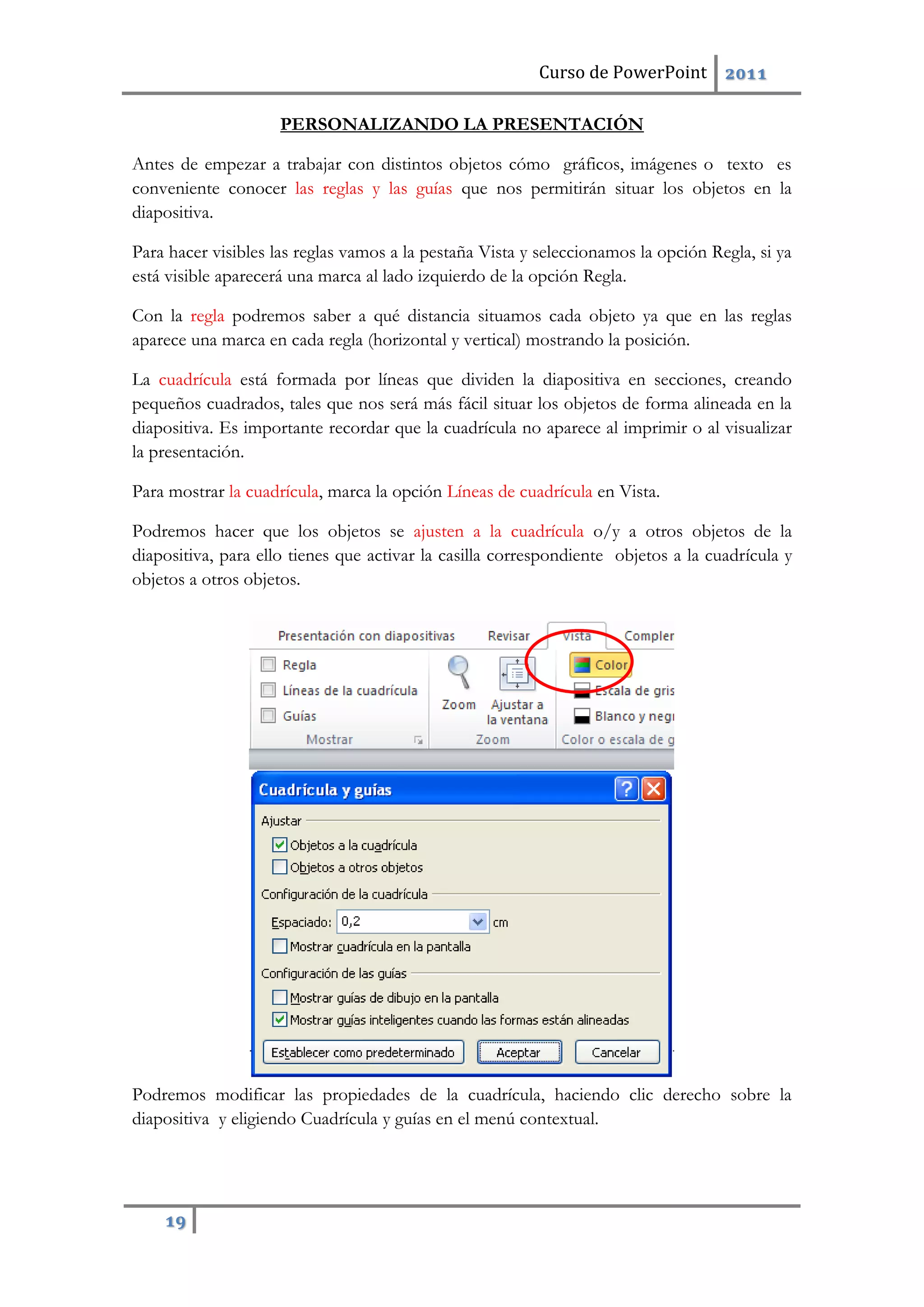 Curso de PowerPoint 2011
19
PERSONALIZANDO LA PRESENTACIÓN
Antes de empezar a trabajar con distintos objetos cómo gráficos, imágenes o texto es
conveniente conocer las reglas y las guías que nos permitirán situar los objetos en la
diapositiva.
Para hacer visibles las reglas vamos a la pestaña Vista y seleccionamos la opción Regla, si ya
está visible aparecerá una marca al lado izquierdo de la opción Regla.
Con la regla podremos saber a qué distancia situamos cada objeto ya que en las reglas
aparece una marca en cada regla (horizontal y vertical) mostrando la posición.
La cuadrícula está formada por líneas que dividen la diapositiva en secciones, creando
pequeños cuadrados, tales que nos será más fácil situar los objetos de forma alineada en la
diapositiva. Es importante recordar que la cuadrícula no aparece al imprimir o al visualizar
la presentación.
Para mostrar la cuadrícula, marca la opción Líneas de cuadrícula en Vista.
Podremos hacer que los objetos se ajusten a la cuadrícula o/y a otros objetos de la
diapositiva, para ello tienes que activar la casilla correspondiente objetos a la cuadrícula y
objetos a otros objetos.
Podremos modificar las propiedades de la cuadrícula, haciendo clic derecho sobre la
diapositiva y eligiendo Cuadrícula y guías en el menú contextual.
 