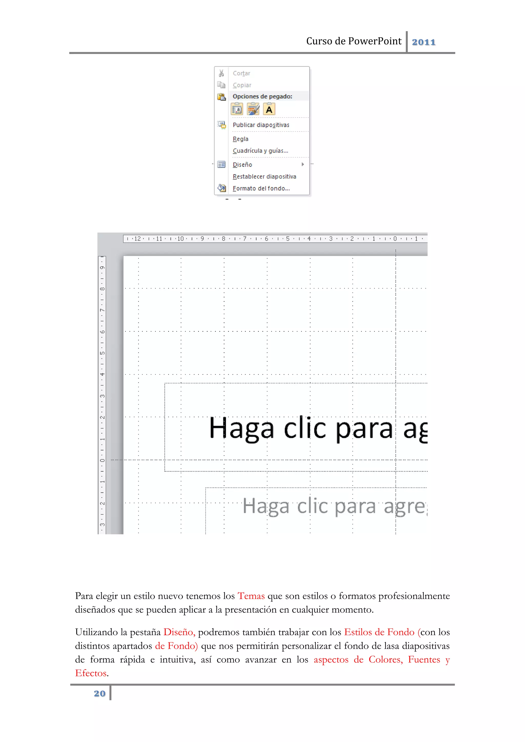 Curso de PowerPoint 2011
20
Para elegir un estilo nuevo tenemos los Temas que son estilos o formatos profesionalmente
diseñados que se pueden aplicar a la presentación en cualquier momento.
Utilizando la pestaña Diseño, podremos también trabajar con los Estilos de Fondo (con los
distintos apartados de Fondo) que nos permitirán personalizar el fondo de lasa diapositivas
de forma rápida e intuitiva, así como avanzar en los aspectos de Colores, Fuentes y
Efectos.
 