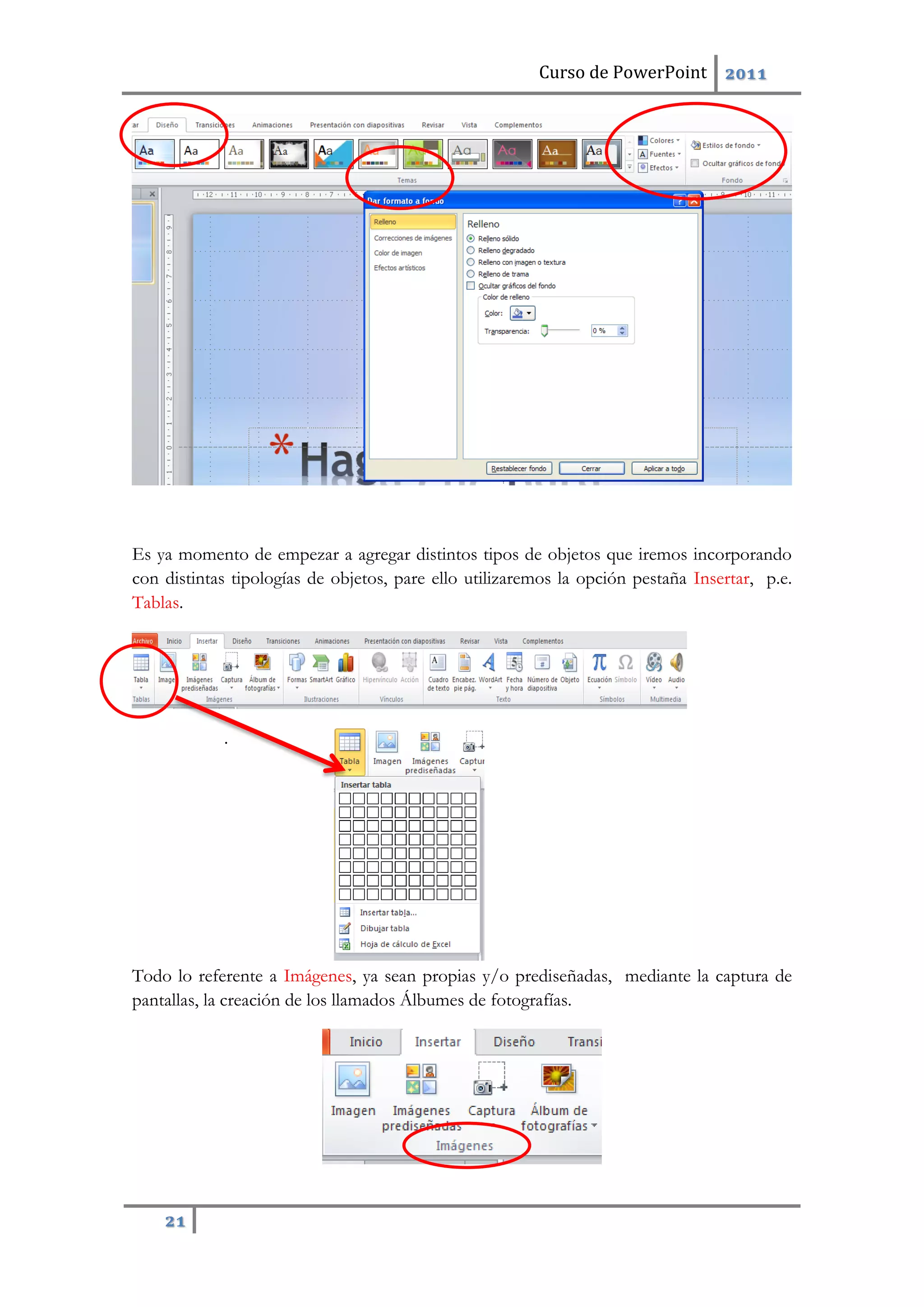 Curso de PowerPoint 2011
21
Es ya momento de empezar a agregar distintos tipos de objetos que iremos incorporando
con distintas tipologías de objetos, pare ello utilizaremos la opción pestaña Insertar, p.e.
Tablas.
.
Todo lo referente a Imágenes, ya sean propias y/o prediseñadas, mediante la captura de
pantallas, la creación de los llamados Álbumes de fotografías.
 