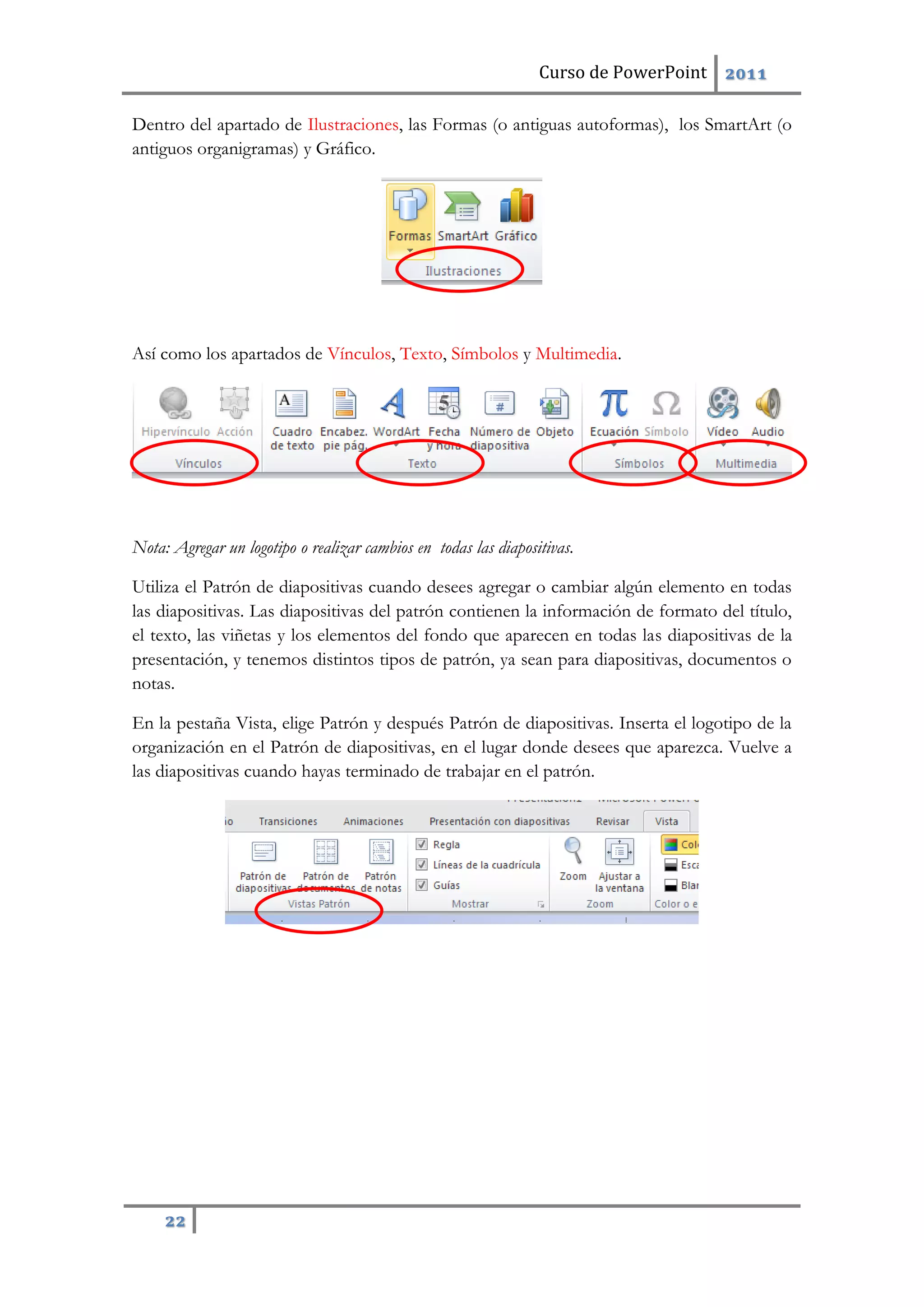 Curso de PowerPoint 2011
22
Dentro del apartado de Ilustraciones, las Formas (o antiguas autoformas), los SmartArt (o
antiguos organigramas) y Gráfico.
Así como los apartados de Vínculos, Texto, Símbolos y Multimedia.
Nota: Agregar un logotipo o realizar cambios en todas las diapositivas.
Utiliza el Patrón de diapositivas cuando desees agregar o cambiar algún elemento en todas
las diapositivas. Las diapositivas del patrón contienen la información de formato del título,
el texto, las viñetas y los elementos del fondo que aparecen en todas las diapositivas de la
presentación, y tenemos distintos tipos de patrón, ya sean para diapositivas, documentos o
notas.
En la pestaña Vista, elige Patrón y después Patrón de diapositivas. Inserta el logotipo de la
organización en el Patrón de diapositivas, en el lugar donde desees que aparezca. Vuelve a
las diapositivas cuando hayas terminado de trabajar en el patrón.
 