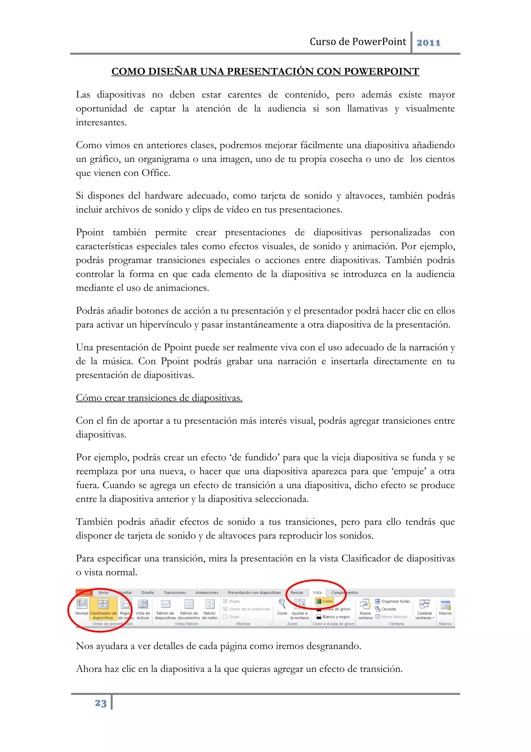 Curso de PowerPoint 2011
23
COMO DISEÑAR UNA PRESENTACIÓN CON POWERPOINT
Las diapositivas no deben estar carentes de contenido, pero además existe mayor
oportunidad de captar la atención de la audiencia si son llamativas y visualmente
interesantes.
Como vimos en anteriores clases, podremos mejorar fácilmente una diapositiva añadiendo
un gráfico, un organigrama o una imagen, uno de tu propia cosecha o uno de los cientos
que vienen con Office.
Si dispones del hardware adecuado, como tarjeta de sonido y altavoces, también podrás
incluir archivos de sonido y clips de vídeo en tus presentaciones.
Ppoint también permite crear presentaciones de diapositivas personalizadas con
características especiales tales como efectos visuales, de sonido y animación. Por ejemplo,
podrás programar transiciones especiales o acciones entre diapositivas. También podrás
controlar la forma en que cada elemento de la diapositiva se introduzca en la audiencia
mediante el uso de animaciones.
Podrás añadir botones de acción a tu presentación y el presentador podrá hacer clic en ellos
para activar un hipervínculo y pasar instantáneamente a otra diapositiva de la presentación.
Una presentación de Ppoint puede ser realmente viva con el uso adecuado de la narración y
de la música. Con Ppoint podrás grabar una narración e insertarla directamente en tu
presentación de diapositivas.
Cómo crear transiciones de diapositivas.
Con el fin de aportar a tu presentación más interés visual, podrás agregar transiciones entre
diapositivas.
Por ejemplo, podrás crear un efecto ‘de fundido’ para que la vieja diapositiva se funda y se
reemplaza por una nueva, o hacer que una diapositiva aparezca para que ‘empuje’ a otra
fuera. Cuando se agrega un efecto de transición a una diapositiva, dicho efecto se produce
entre la diapositiva anterior y la diapositiva seleccionada.
También podrás añadir efectos de sonido a tus transiciones, pero para ello tendrás que
disponer de tarjeta de sonido y de altavoces para reproducir los sonidos.
Para especificar una transición, mira la presentación en la vista Clasificador de diapositivas
o vista normal.
Nos ayudara a ver detalles de cada página como iremos desgranando.
Ahora haz clic en la diapositiva a la que quieras agregar un efecto de transición.
 