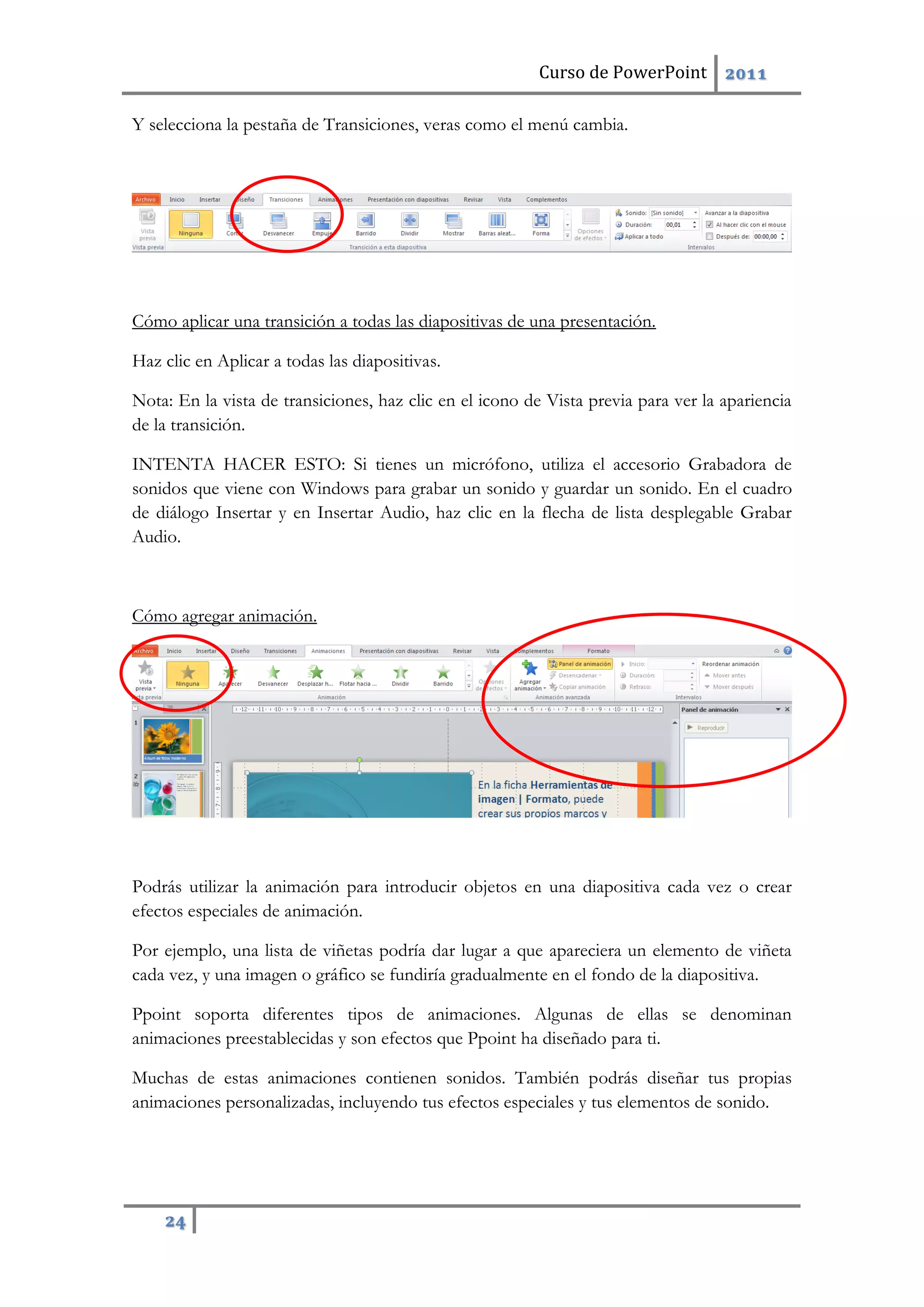 Curso de PowerPoint 2011
24
Y selecciona la pestaña de Transiciones, veras como el menú cambia.
Cómo aplicar una transición a todas las diapositivas de una presentación.
Haz clic en Aplicar a todas las diapositivas.
Nota: En la vista de transiciones, haz clic en el icono de Vista previa para ver la apariencia
de la transición.
INTENTA HACER ESTO: Si tienes un micrófono, utiliza el accesorio Grabadora de
sonidos que viene con Windows para grabar un sonido y guardar un sonido. En el cuadro
de diálogo Insertar y en Insertar Audio, haz clic en la flecha de lista desplegable Grabar
Audio.
Cómo agregar animación.
Podrás utilizar la animación para introducir objetos en una diapositiva cada vez o crear
efectos especiales de animación.
Por ejemplo, una lista de viñetas podría dar lugar a que apareciera un elemento de viñeta
cada vez, y una imagen o gráfico se fundiría gradualmente en el fondo de la diapositiva.
Ppoint soporta diferentes tipos de animaciones. Algunas de ellas se denominan
animaciones preestablecidas y son efectos que Ppoint ha diseñado para ti.
Muchas de estas animaciones contienen sonidos. También podrás diseñar tus propias
animaciones personalizadas, incluyendo tus efectos especiales y tus elementos de sonido.
 