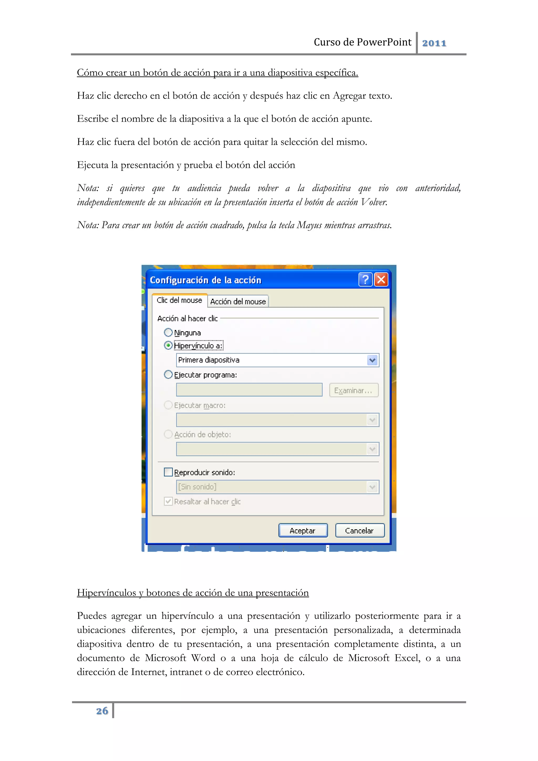 Curso de PowerPoint 2011
26
Cómo crear un botón de acción para ir a una diapositiva específica.
Haz clic derecho en el botón de acción y después haz clic en Agregar texto.
Escribe el nombre de la diapositiva a la que el botón de acción apunte.
Haz clic fuera del botón de acción para quitar la selección del mismo.
Ejecuta la presentación y prueba el botón del acción
Nota: si quieres que tu audiencia pueda volver a la diapositiva que vio con anterioridad,
independientemente de su ubicación en la presentación inserta el botón de acción Volver.
Nota: Para crear un botón de acción cuadrado, pulsa la tecla Mayus mientras arrastras.
Hipervínculos y botones de acción de una presentación
Puedes agregar un hipervínculo a una presentación y utilizarlo posteriormente para ir a
ubicaciones diferentes, por ejemplo, a una presentación personalizada, a determinada
diapositiva dentro de tu presentación, a una presentación completamente distinta, a un
documento de Microsoft Word o a una hoja de cálculo de Microsoft Excel, o a una
dirección de Internet, intranet o de correo electrónico.
 