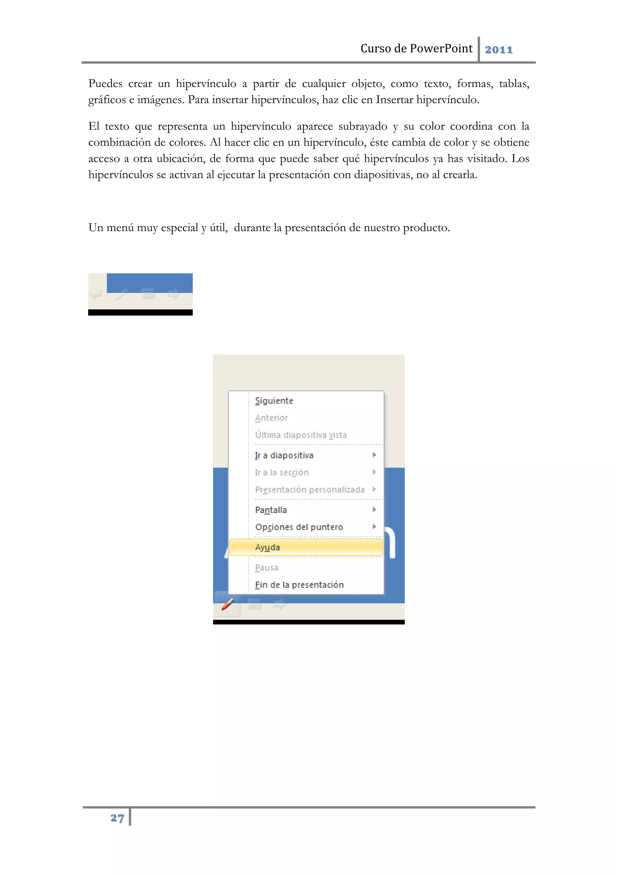 Curso de PowerPoint 2011
27
Puedes crear un hipervínculo a partir de cualquier objeto, como texto, formas, tablas,
gráficos e imágenes. Para insertar hipervínculos, haz clic en Insertar hipervínculo.
El texto que representa un hipervínculo aparece subrayado y su color coordina con la
combinación de colores. Al hacer clic en un hipervínculo, éste cambia de color y se obtiene
acceso a otra ubicación, de forma que puede saber qué hipervínculos ya has visitado. Los
hipervínculos se activan al ejecutar la presentación con diapositivas, no al crearla.
Un menú muy especial y útil, durante la presentación de nuestro producto.
 