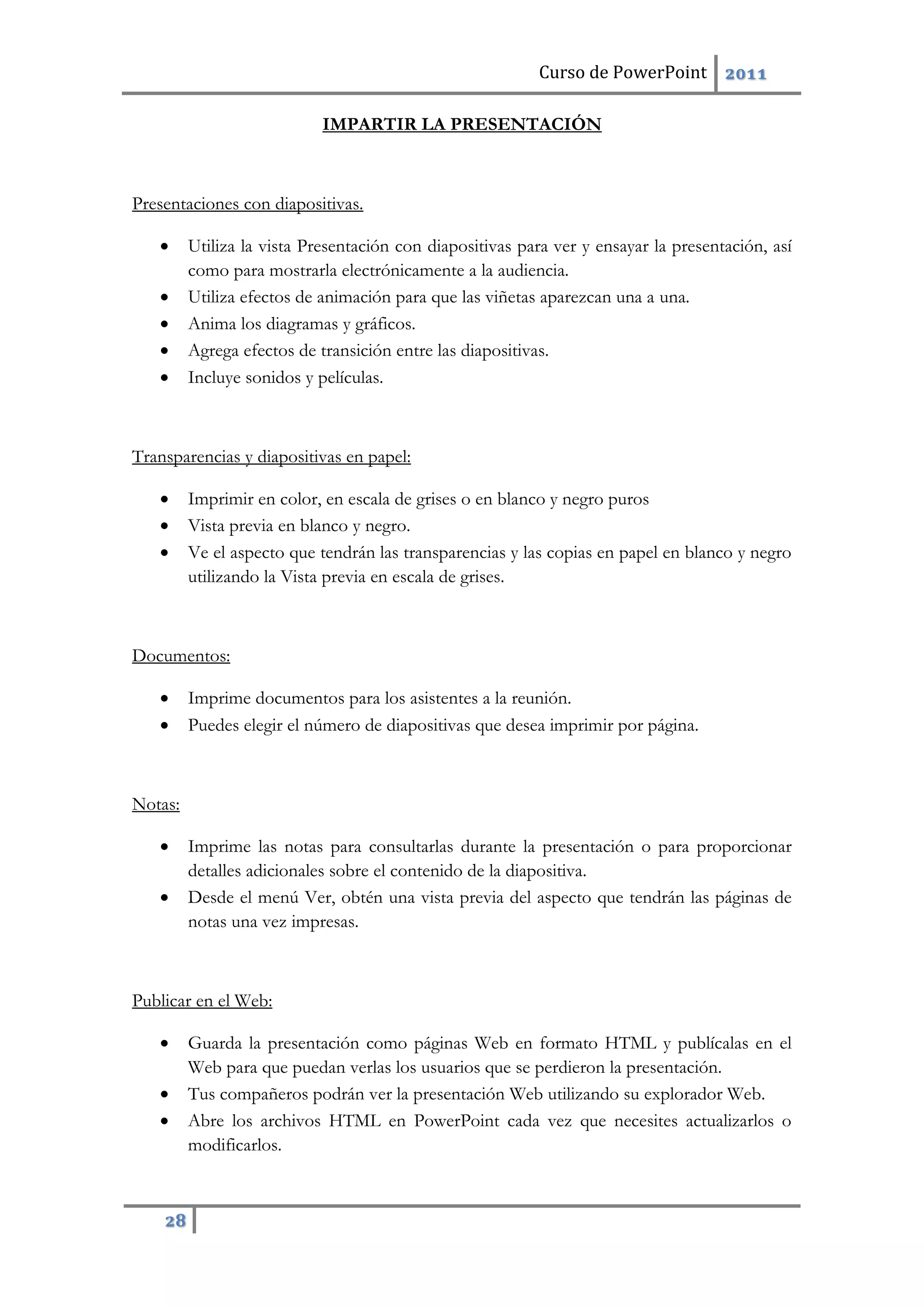 Curso de PowerPoint 2011
28
IMPARTIR LA PRESENTACIÓN
Presentaciones con diapositivas.
 Utiliza la vista Presentación con diapositivas para ver y ensayar la presentación, así
como para mostrarla electrónicamente a la audiencia.
 Utiliza efectos de animación para que las viñetas aparezcan una a una.
 Anima los diagramas y gráficos.
 Agrega efectos de transición entre las diapositivas.
 Incluye sonidos y películas.
Transparencias y diapositivas en papel:
 Imprimir en color, en escala de grises o en blanco y negro puros
 Vista previa en blanco y negro.
 Ve el aspecto que tendrán las transparencias y las copias en papel en blanco y negro
utilizando la Vista previa en escala de grises.
Documentos:
 Imprime documentos para los asistentes a la reunión.
 Puedes elegir el número de diapositivas que desea imprimir por página.
Notas:
 Imprime las notas para consultarlas durante la presentación o para proporcionar
detalles adicionales sobre el contenido de la diapositiva.
 Desde el menú Ver, obtén una vista previa del aspecto que tendrán las páginas de
notas una vez impresas.
Publicar en el Web:
 Guarda la presentación como páginas Web en formato HTML y publícalas en el
Web para que puedan verlas los usuarios que se perdieron la presentación.
 Tus compañeros podrán ver la presentación Web utilizando su explorador Web.
 Abre los archivos HTML en PowerPoint cada vez que necesites actualizarlos o
modificarlos.
 