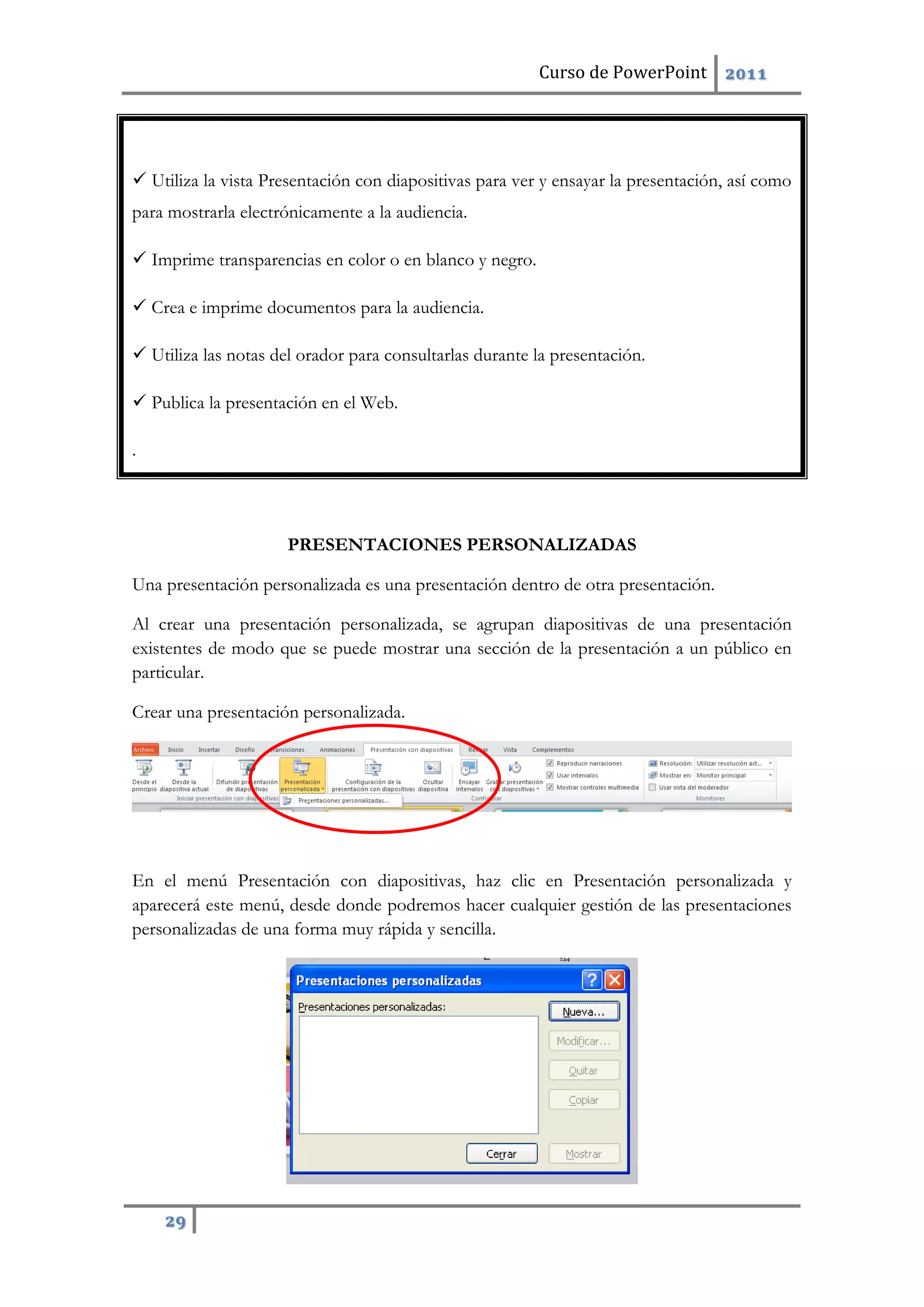 Curso de PowerPoint 2011
29
 Utiliza la vista Presentación con diapositivas para ver y ensayar la presentación, así como
para mostrarla electrónicamente a la audiencia.
 Imprime transparencias en color o en blanco y negro.
 Crea e imprime documentos para la audiencia.
 Utiliza las notas del orador para consultarlas durante la presentación.
 Publica la presentación en el Web.
.
PRESENTACIONES PERSONALIZADAS
Una presentación personalizada es una presentación dentro de otra presentación.
Al crear una presentación personalizada, se agrupan diapositivas de una presentación
existentes de modo que se puede mostrar una sección de la presentación a un público en
particular.
Crear una presentación personalizada.
En el menú Presentación con diapositivas, haz clic en Presentación personalizada y
aparecerá este menú, desde donde podremos hacer cualquier gestión de las presentaciones
personalizadas de una forma muy rápida y sencilla.
 