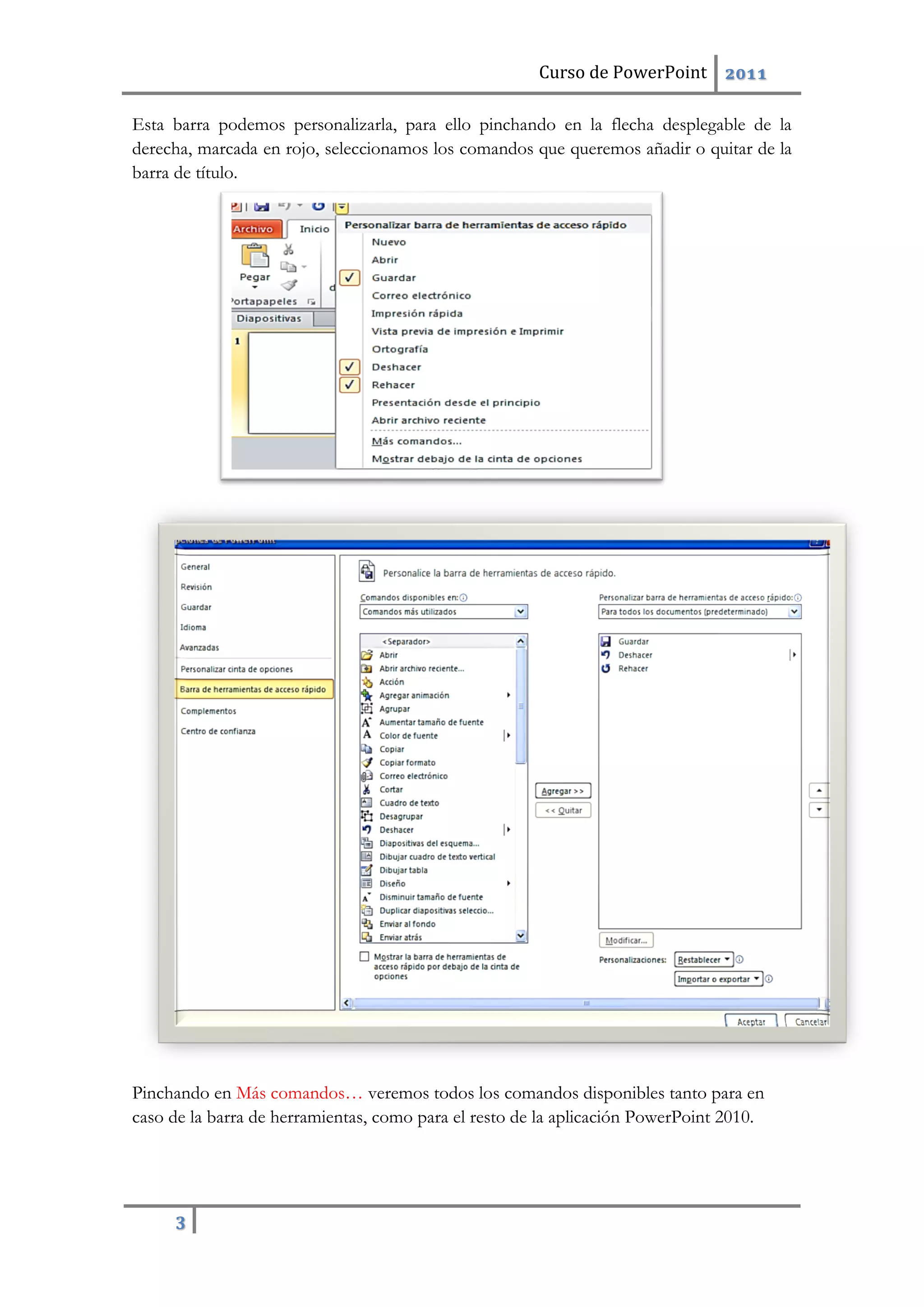 Curso de PowerPoint 2011
3
Esta barra podemos personalizarla, para ello pinchando en la flecha desplegable de la
derecha, marcada en rojo, seleccionamos los comandos que queremos añadir o quitar de la
barra de título.
Pinchando en Más comandos… veremos todos los comandos disponibles tanto para en
caso de la barra de herramientas, como para el resto de la aplicación PowerPoint 2010.
 