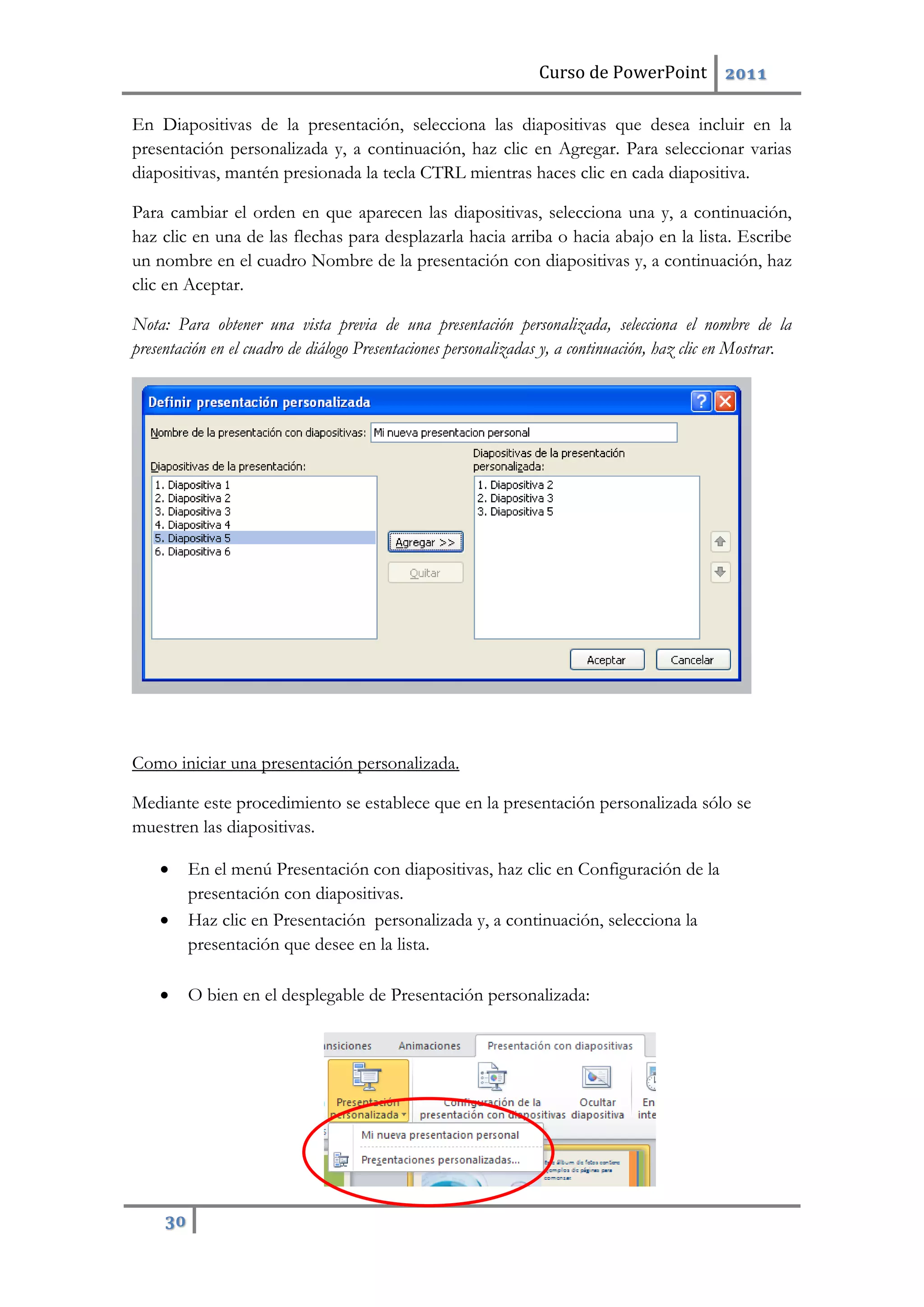 Curso de PowerPoint 2011
30
En Diapositivas de la presentación, selecciona las diapositivas que desea incluir en la
presentación personalizada y, a continuación, haz clic en Agregar. Para seleccionar varias
diapositivas, mantén presionada la tecla CTRL mientras haces clic en cada diapositiva.
Para cambiar el orden en que aparecen las diapositivas, selecciona una y, a continuación,
haz clic en una de las flechas para desplazarla hacia arriba o hacia abajo en la lista. Escribe
un nombre en el cuadro Nombre de la presentación con diapositivas y, a continuación, haz
clic en Aceptar.
Nota: Para obtener una vista previa de una presentación personalizada, selecciona el nombre de la
presentación en el cuadro de diálogo Presentaciones personalizadas y, a continuación, haz clic en Mostrar.
Como iniciar una presentación personalizada.
Mediante este procedimiento se establece que en la presentación personalizada sólo se
muestren las diapositivas.
 En el menú Presentación con diapositivas, haz clic en Configuración de la
presentación con diapositivas.
 Haz clic en Presentación personalizada y, a continuación, selecciona la
presentación que desee en la lista.
 O bien en el desplegable de Presentación personalizada:
 