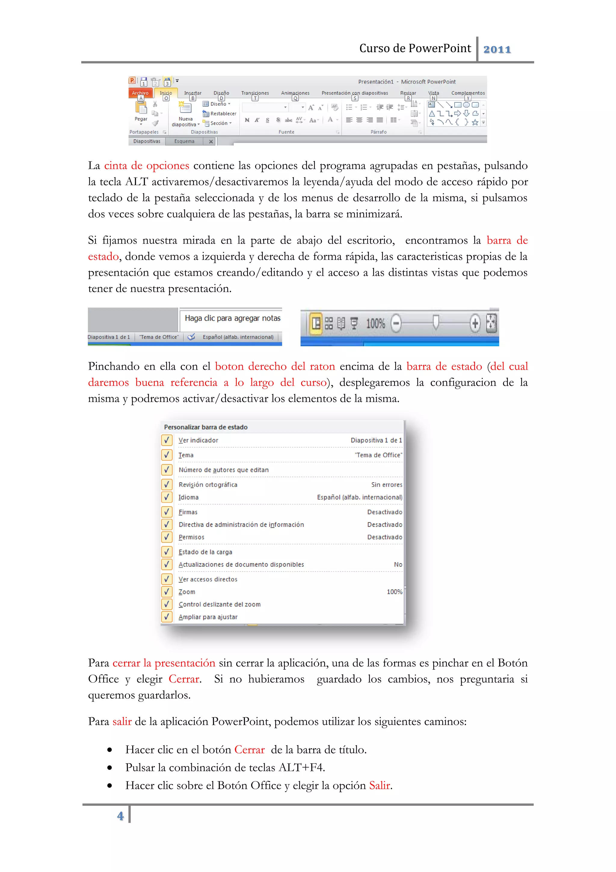 Curso de PowerPoint 2011
4
La cinta de opciones contiene las opciones del programa agrupadas en pestañas, pulsando
la tecla ALT activaremos/desactivaremos la leyenda/ayuda del modo de acceso rápido por
teclado de la pestaña seleccionada y de los menus de desarrollo de la misma, si pulsamos
dos veces sobre cualquiera de las pestañas, la barra se minimizará.
Si fijamos nuestra mirada en la parte de abajo del escritorio, encontramos la barra de
estado, donde vemos a izquierda y derecha de forma rápida, las caracteristicas propias de la
presentación que estamos creando/editando y el acceso a las distintas vistas que podemos
tener de nuestra presentación.
Pinchando en ella con el boton derecho del raton encima de la barra de estado (del cual
daremos buena referencia a lo largo del curso), desplegaremos la configuracion de la
misma y podremos activar/desactivar los elementos de la misma.
Para cerrar la presentación sin cerrar la aplicación, una de las formas es pinchar en el Botón
Office y elegir Cerrar. Si no hubieramos guardado los cambios, nos preguntaria si
queremos guardarlos.
Para salir de la aplicación PowerPoint, podemos utilizar los siguientes caminos:
 Hacer clic en el botón Cerrar de la barra de título.
 Pulsar la combinación de teclas ALT+F4.
 Hacer clic sobre el Botón Office y elegir la opción Salir.
 