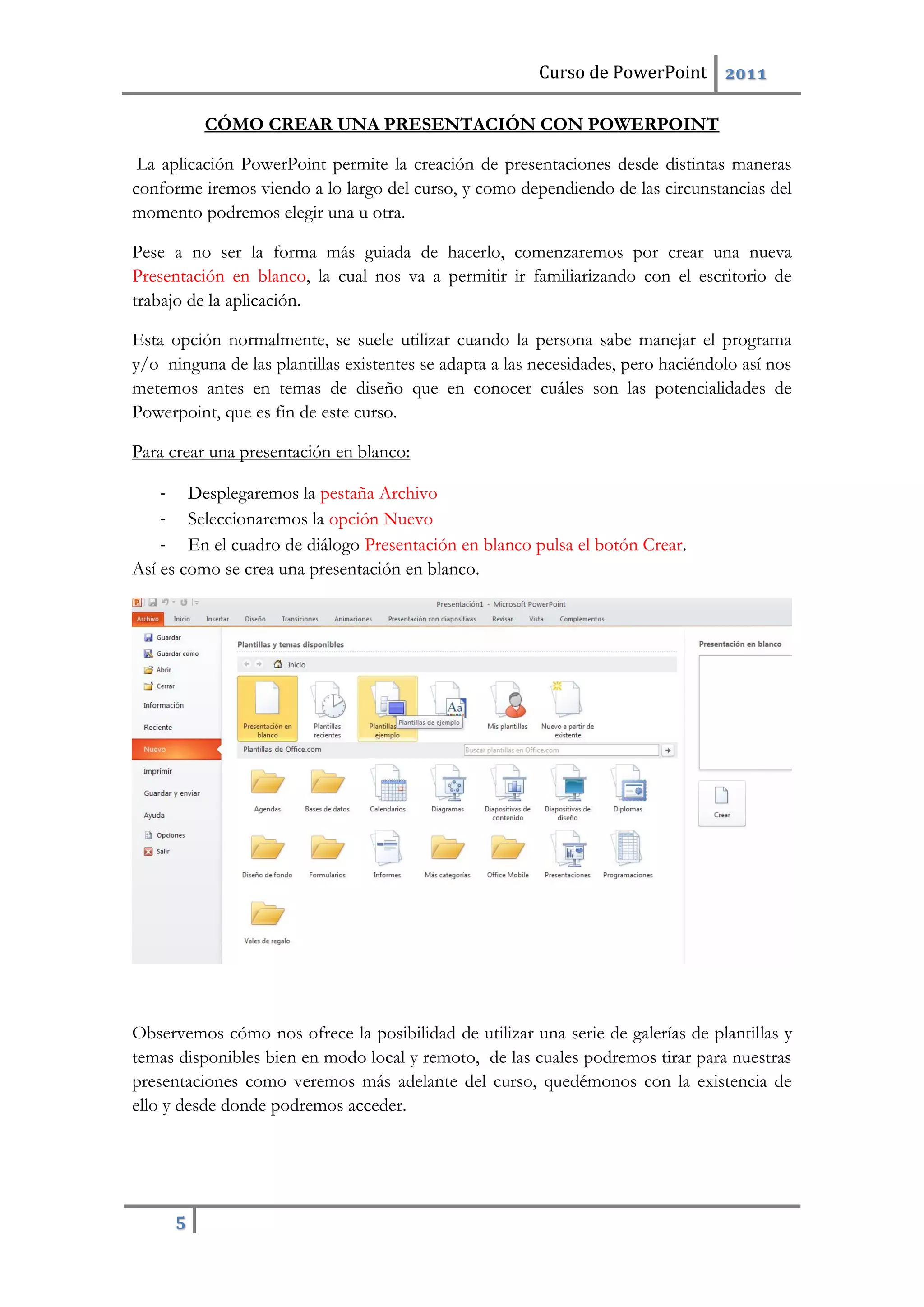 Curso de PowerPoint 2011
5
CÓMO CREAR UNA PRESENTACIÓN CON POWERPOINT
La aplicación PowerPoint permite la creación de presentaciones desde distintas maneras
conforme iremos viendo a lo largo del curso, y como dependiendo de las circunstancias del
momento podremos elegir una u otra.
Pese a no ser la forma más guiada de hacerlo, comenzaremos por crear una nueva
Presentación en blanco, la cual nos va a permitir ir familiarizando con el escritorio de
trabajo de la aplicación.
Esta opción normalmente, se suele utilizar cuando la persona sabe manejar el programa
y/o ninguna de las plantillas existentes se adapta a las necesidades, pero haciéndolo así nos
metemos antes en temas de diseño que en conocer cuáles son las potencialidades de
Powerpoint, que es fin de este curso.
Para crear una presentación en blanco:
- Desplegaremos la pestaña Archivo
- Seleccionaremos la opción Nuevo
- En el cuadro de diálogo Presentación en blanco pulsa el botón Crear.
Así es como se crea una presentación en blanco.
Observemos cómo nos ofrece la posibilidad de utilizar una serie de galerías de plantillas y
temas disponibles bien en modo local y remoto, de las cuales podremos tirar para nuestras
presentaciones como veremos más adelante del curso, quedémonos con la existencia de
ello y desde donde podremos acceder.
 