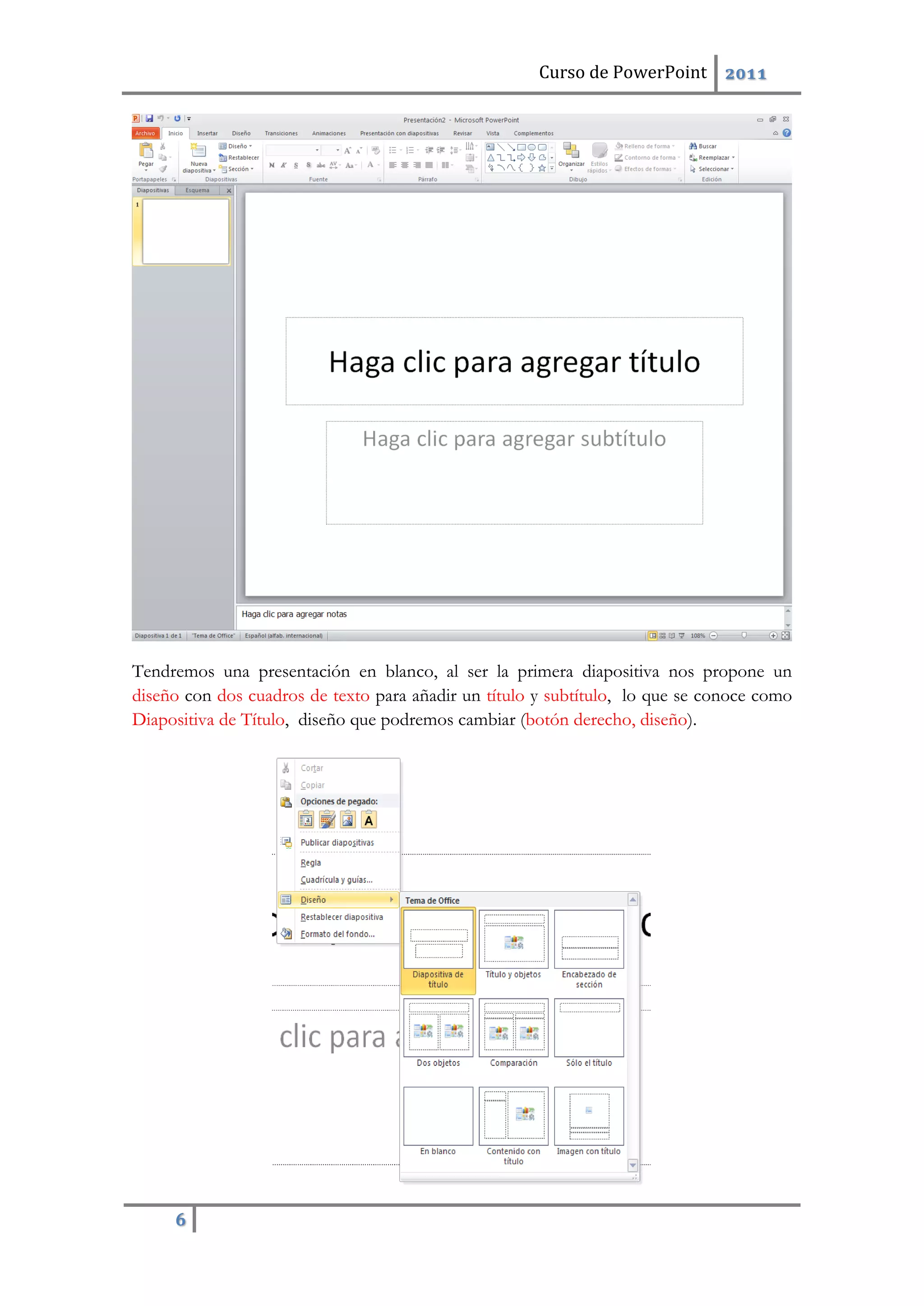 Curso de PowerPoint 2011
6
Tendremos una presentación en blanco, al ser la primera diapositiva nos propone un
diseño con dos cuadros de texto para añadir un título y subtítulo, lo que se conoce como
Diapositiva de Título, diseño que podremos cambiar (botón derecho, diseño).
 