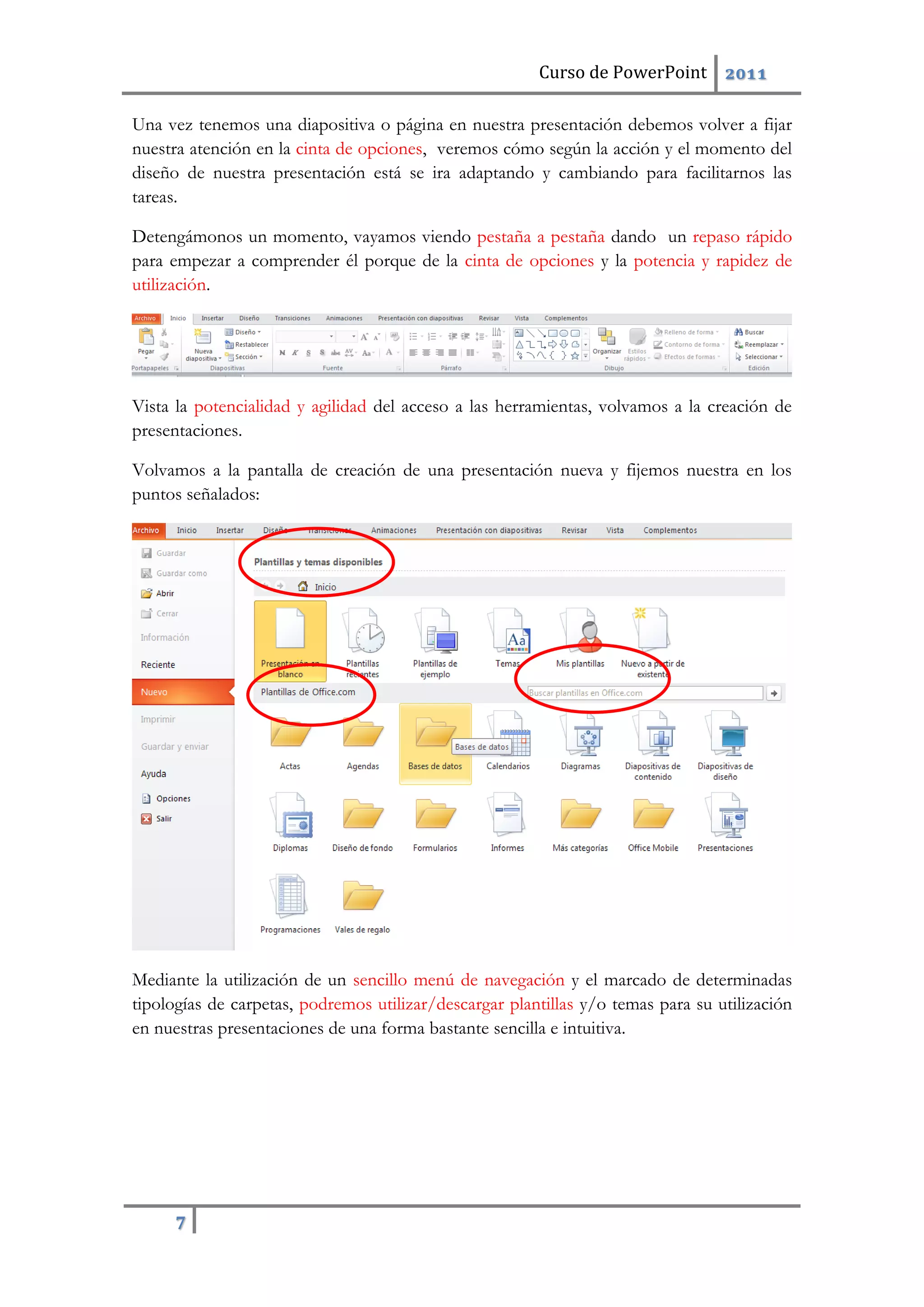 Curso de PowerPoint 2011
7
Una vez tenemos una diapositiva o página en nuestra presentación debemos volver a fijar
nuestra atención en la cinta de opciones, veremos cómo según la acción y el momento del
diseño de nuestra presentación está se ira adaptando y cambiando para facilitarnos las
tareas.
Detengámonos un momento, vayamos viendo pestaña a pestaña dando un repaso rápido
para empezar a comprender él porque de la cinta de opciones y la potencia y rapidez de
utilización.
Vista la potencialidad y agilidad del acceso a las herramientas, volvamos a la creación de
presentaciones.
Volvamos a la pantalla de creación de una presentación nueva y fijemos nuestra en los
puntos señalados:
Mediante la utilización de un sencillo menú de navegación y el marcado de determinadas
tipologías de carpetas, podremos utilizar/descargar plantillas y/o temas para su utilización
en nuestras presentaciones de una forma bastante sencilla e intuitiva.
 
